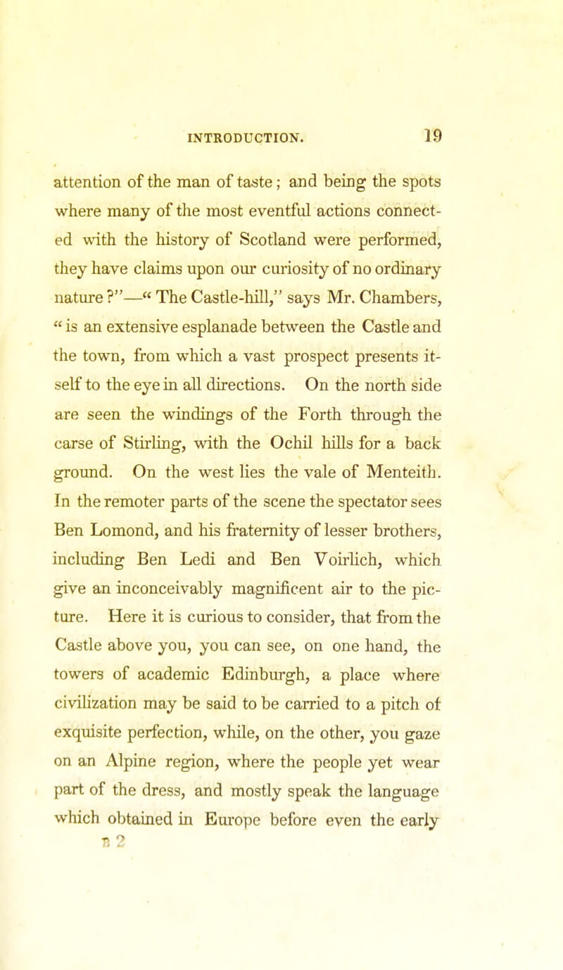 attention of the man of taste; and being the spots where many of the most eventful actions connect- ed with, the history of Scotland were performed, they have claims upon our curiosity of no ordinary nature?— The Castle-hill, says Mr. Chambers,  is an extensive esplanade between the Castle and the town, from which a vast prospect presents it- self to the eye in all directions. On the north side are seen the windings of the Forth through the carse of Stirling, with the Ochil hiUs for a back ground. On the west lies the vale of Menteith. In the remoter parts of the scene the spectator sees Ben Lomond, and his fraternity of lesser brothers, including Ben Ledi and Ben Voirlich, which give an inconceivably magnificent air to the pic- ture. Here it is curious to consider, that from the Castle above you, you can see, on one hand, the towers of academic Edinburgh, a place where civihzation may be said to be carried to a pitch of exquisite perfection, while, on the other, you gaze on an Alpine region, where the people yet wear part of the dress, and mostly speak the language which obtained in Europe before even the early