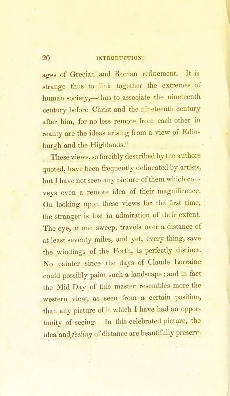 ages of Grecian and Roman refinement. It is strange thus to link together the extremes of human society,—thus to associate the nineteenth century before Clu-ist and the nineteenth century after him, for no less remote from each other ui reality are the ideas arising fi-om a view of Edin- burgh and the Highlands. These views, so forcibly described by the authors quoted, have been frequently delineated by artists, but I have not seen any picture of them which con- veys even a remote idea of their magnificence. On looking upon these views for the first time, the stranger is lost ia admiration of their extent. The eye, at one sweep, travels over a distance of at least seventy miles, and yet, every thing, save the wmdmgs of the Forth, is perfectly distinct. No paiuter since the days of Claude LoiTaine could possibly paint such a landscape; and m fact the Mid-Day of this master resembles more the western view, as seen fi-om a certain position, than any picture of it which I have had an oppor- tunity of seeing. In this celebrated picture, the idea md feeling of distance are beautifully preserve-