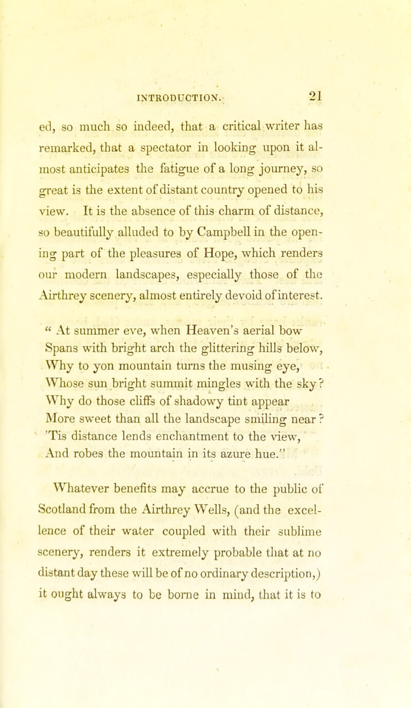 ed, so much so indeed, that a critical writer has remarked, that a spectator in looking upon it al- most anticipates the fatigue of a long journey, so great is the extent of distant country opened to his view. It is the absence of this charm of distance, so beautifully alluded to by Campbell in the open- ing part of the pleasures of Hope, which renders our modern landscapes, especially those of the Airthrey scenery, almost entirely devoid, of interest.  At summer eve, when Heaven's aerial bow Spans with bright arch the glittering hills below. Why to yon mountain turns the musing eye, Whose sun bright summit mingles with the sky ? Why do those cUfFs of shadowy tint appear More sweet than all the landscape smiling near ? 'Tis distance lends enchantment to the view,' And robes the moimtain in its azure hue. Whatever benefits may accrue to the public of Scotland from the Airthrey Wells, (and the excel- lence of their water coupled with their sublime scenery, renders it extremely probable that at no distant day these will be of no ordinary description,) it ought always to be borne in mind, that it is to