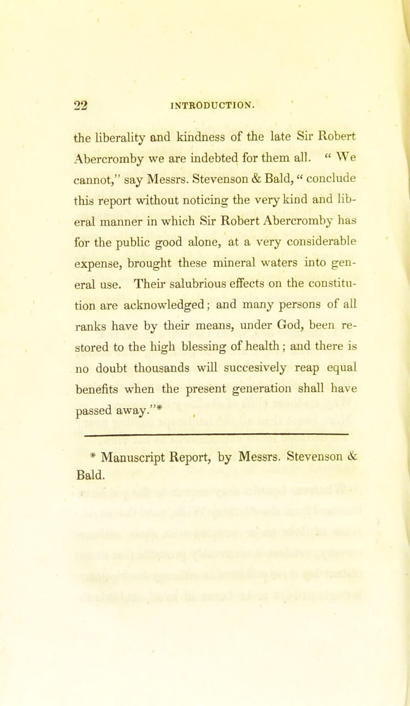 the liberality and kindness of the late Sir Robert Abercromby we are indebted for them all.  We cannot, say Messrs. Stevenson & Bald, conclude this report without noticing the very kind and lib- eral manner in which Sir Robert Abercromby has for the public good alone, at a very considerable expense, brought these mineral waters into gen- eral use. Their salubrious effects on the constitu- tion are acknowledged; and many persons of all ranks have by their means, under God, been re- stored to the high blessing of health; and there is no doubt thousands will succesively reap equal benefits when the present generation shall have passed away.* * Manuscript Report, by Messrs. Stevenson & Bald.