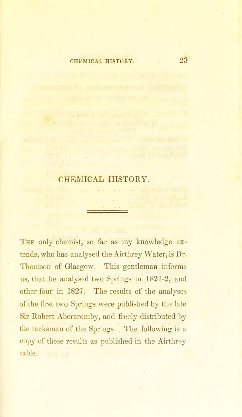 CHEMICAL HISTORY. The only chemist, so far as my knowledge ex- tends, who has analysed the Airthrey Water, is Dr. Thomson of Glasgow. This gentleman informs us, that he analysed two Springs in 1821-2, and other four in 1827. The results of the analyses of the first two Springs were published by the late Sir Robert Abercromby, and freely distributed by the tacksman of the Springs. . The following is a copy of these results as published in the Airthrey table.