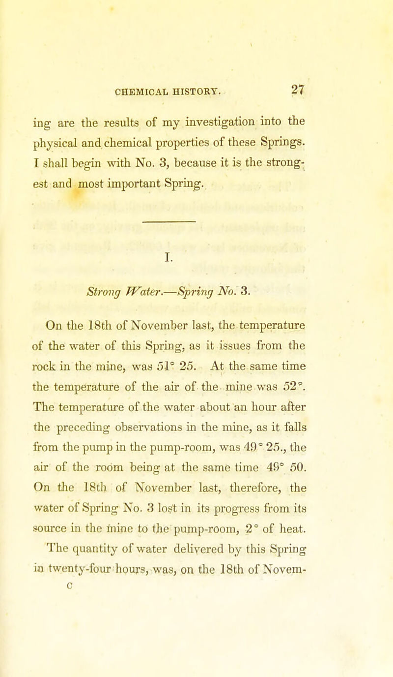 ing are the results of my investigation into the physical and. chemical properties of these Springs. I shall begin with No. 3, because it is the strong- est and most important Spring. I. Strong JVaier.—Spring No. 3. On the 18th of November last, the temperature of the water of this Spring, as it issues from the rock m the mine, was 51° 25. At the same time the temperature of the air of the mine was 52°. The temperature of the water about an hour after the preceding observations in the mine, as it falls from the pump in the pump-room, was 49° 25., the air of the room being at the same time 49° 50. On the 18th of November last, therefore, the water of Spring No. 3 lo?t in its progress from its source in the mine to the pump-room, 2° of heat. The quantity of water delivered by this Spring in twenty-four hours, was, on the 18th of Novem- c