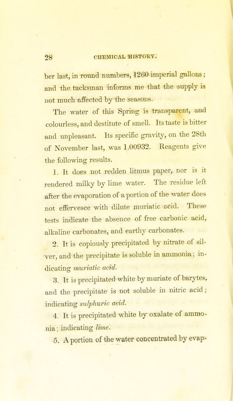ber last, in roTmd numbers, 1260 imperial gallons; and the tacksman informs me that the -supply is not much affected by the seasons. The water of this Spring is transparent, and colom-less, and destitute of smell. Its taste is bitter and unpleasant. Its specific gravity, on the 28th of November last, was 1.00932. Reagents give the following results. 1. It does not redden litmus paper, nor is it rendered milky by lime water. The residue left after the evaporation of a portion of the water does not effervesce with dUute mxmatic acid. These tests indicate the absence of free carbonic acid, alkaline carbonates, and earthy carbonates. 2. It is copiously precipitated by nitrate of sil- ver, and the precipitate is soluble in ammonia; in- dicating muriatic acid. 3. It is precipitated white by muriate of barytes, and the precipitate is not soluble in nitric acid; indicating sulphuric acid. 4. It is precipitated white by oxalate of ammo- nia ; indicating lime. 5. A portion of the water concentrated by evap- 4
