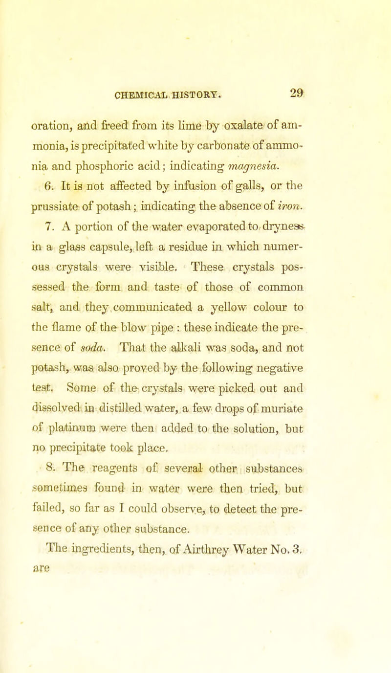 oration, ailcl freed from its lime by oxalate- of am- monia, is precipitated white by carbonate of ammo- nia and phosphoric acid; indicating magnesia. 6. It is not affected by infusion of galls, or the prussiate of potash; indicating the absence of iron. 7. A portion of the water evaporated to dryness- in a glass capsule, left a residue in which numer- ous crystals were visible. These crystals pos- sessed the form and taste of those of common salt, and they communicated a yellow colour to the flame of the blow pipe : these indicate the pre- sence of soda. That the alkali was soda, and not potash, was also proved by- the following negative teat. Some of the- crystals were picked out and dissolved in distilled water, a fe,w drops of muriate of platinum were then added to the solution, but no precipitate took place. 8. The reagents of several other substances sometimes found in water were then tried, but failed, so far as I could observe, to detect the pre- sence of any other substance. The ingredients, then, of Airthrey Water No. 3, are