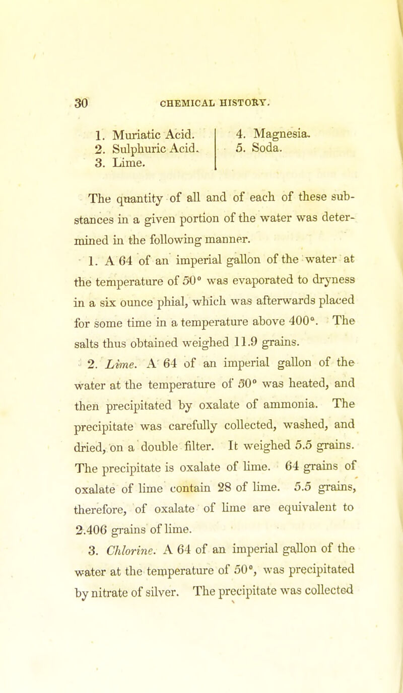1. Muriatic Acid. 2. Sulphuric Acid. 3. Lime. 4. Magnesia, 5. Soda. - The quantity of all and of each of these sub- stances in a given portion of the water was deter- mined in the following manner. 1. A 64 of an imperial gallon of the water at the temperature of 50 was evaporated to dryness in a six ounce phial, which was afterwards placed for some time in a temperature above 400°. The salts thus obtained weighed 11.9 grains. 2. Lvme. A' 64 of an imperial gallon of the water at the temperature of 50 was heated, and then precipitated by oxalate of ammonia. The precipitate was carefully collected, washed, and dried, on a double filter. It weighed 5.5 grains. The precipitate is oxalate of lime. 64 grains of oxalate of lime contain 28 of lime. 5.5 grams, therefore, of oxalate of hme are equivalent to 2.406 grains of lime. 3. Chlorine. A 64 of an imperial gallon of the water at the temperature of 50, was precipitated by nitrate of silver. The precipitate was collected