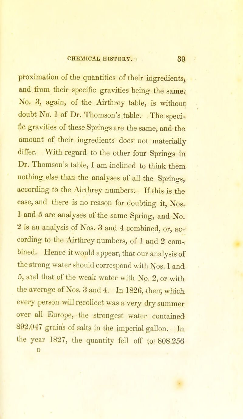 pi-oximation of the quantities of their ingredients, and from theii- speciiic gravities being the same^ No. 3, again, of the Airthrey table, is without doubt No. 1 of Dr. Thomson's table. The speci-, fie gravities of these Springs are the same, and the amount of their ingredients does not materially differ. With regard to the other four Springs in Dr. Thomson's table, I am inclined to think them nothing else than the analyses of all the Springs, according to the Airthrey numbers. If this is the case, and there is no reason for doubting it, Nos. 1 and 5 are analyses of the same Spring, and No. 2 is an analysis of Nos. 3 and 4 combined, or, ac- cording to the Airthrey numbers, of 1 and 2 com- bined. Hence it would appear, that our analysis of the strong water should correspond with I^'os. 1 and 5, and that of the weak water with No. 2, or with the average of Nos. 3 and 4. In 1826, then, which, every person will recollect was a very dry summer over all Europe, the strongest water contained 892.047 grains of salts in the imperial gallon. In the year 1827, the quantity fell off to 808.256 D ♦