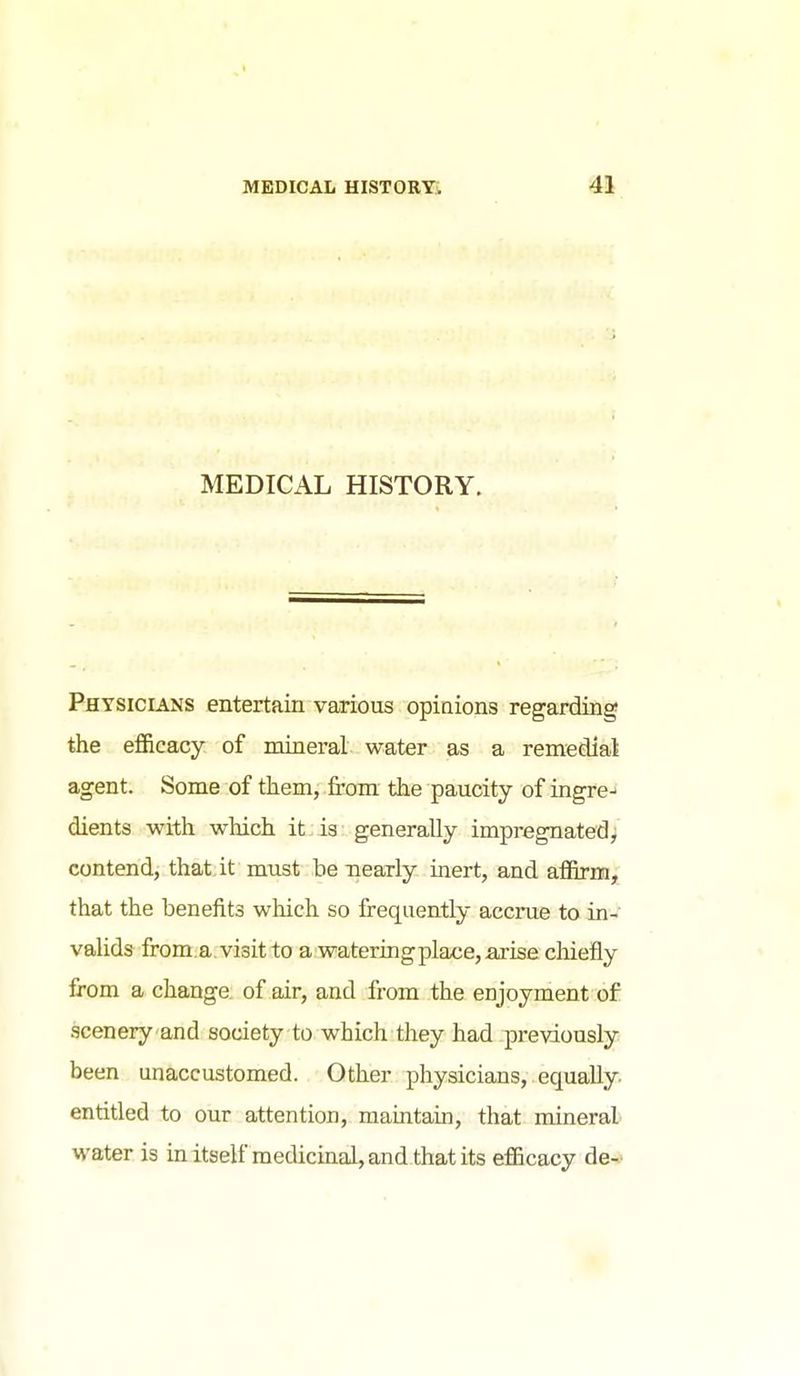 MEDICAL HISTORY. Physicians entertain various opinions regarding the efficacy of mineral water as a remedial agent. Some of them, from the paucity of ingre-' dients with which it is generally impregnatedy contend, that.it must be nearly inert, and affirm, that the benefits which so frequently accrue to in- valids from .a visit to a watering place, arise chiefly from a change, of air, and from the enjoyment of scenery and society to which they had previously been unaccustomed. Other physicians, equally, entitled to our attention, mamtain, that mineral water is m itself medicinal, and that its efficacy de- ft
