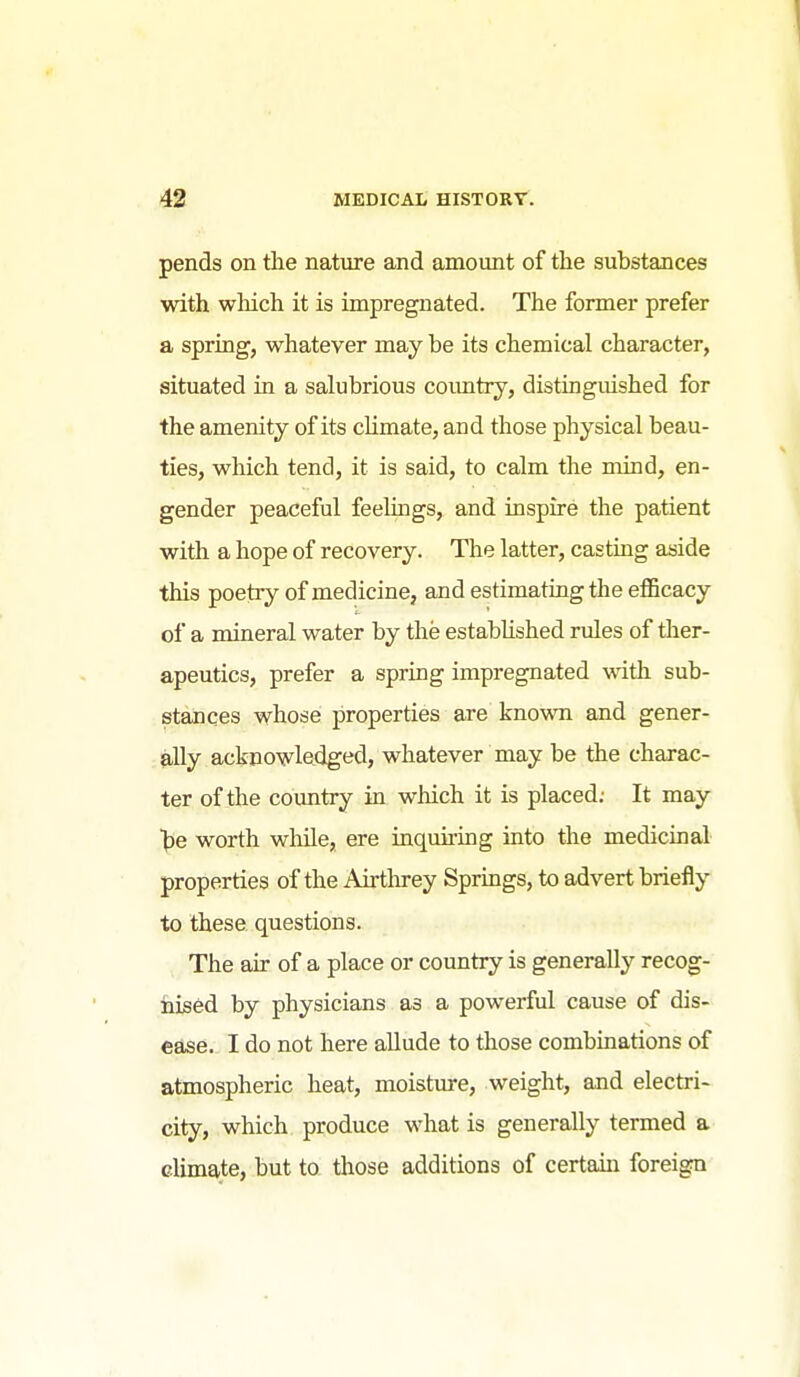 pends on tlie nature and amount of the substances with wliich it is impregnated. The former prefer a spring, whatever may be its chemical character, situated in a salubrious coimtry, distinguished for the amenity of its cUmate, and those physical beau- ties, which tend, it is said, to calm the mind, en- gender peaceful feelings, and inspire the patient with a hope of recovery. The latter, casting aside this poetry of medicine, and estimating the efficacy of a mineral water by the established rules of ther- apeutics, prefer a spring impregnated wdth sub- stances whose properties are known and gener- ally acknowledged, whatever may be the charac- ter of the country in which it is placed; It may be worth wMe, ere inquiring into the medicinal properties of the Airthrey Sprmgs, to advert briefly to these questions. The air of a place or country is generally recog- nised by physicians as a powerful cause of dis- ease. I do not here allude to those combinations of atmospheric heat, moisture, weight, and electri- city, which produce what is generally termed a climate, but to those additions of certain foreign