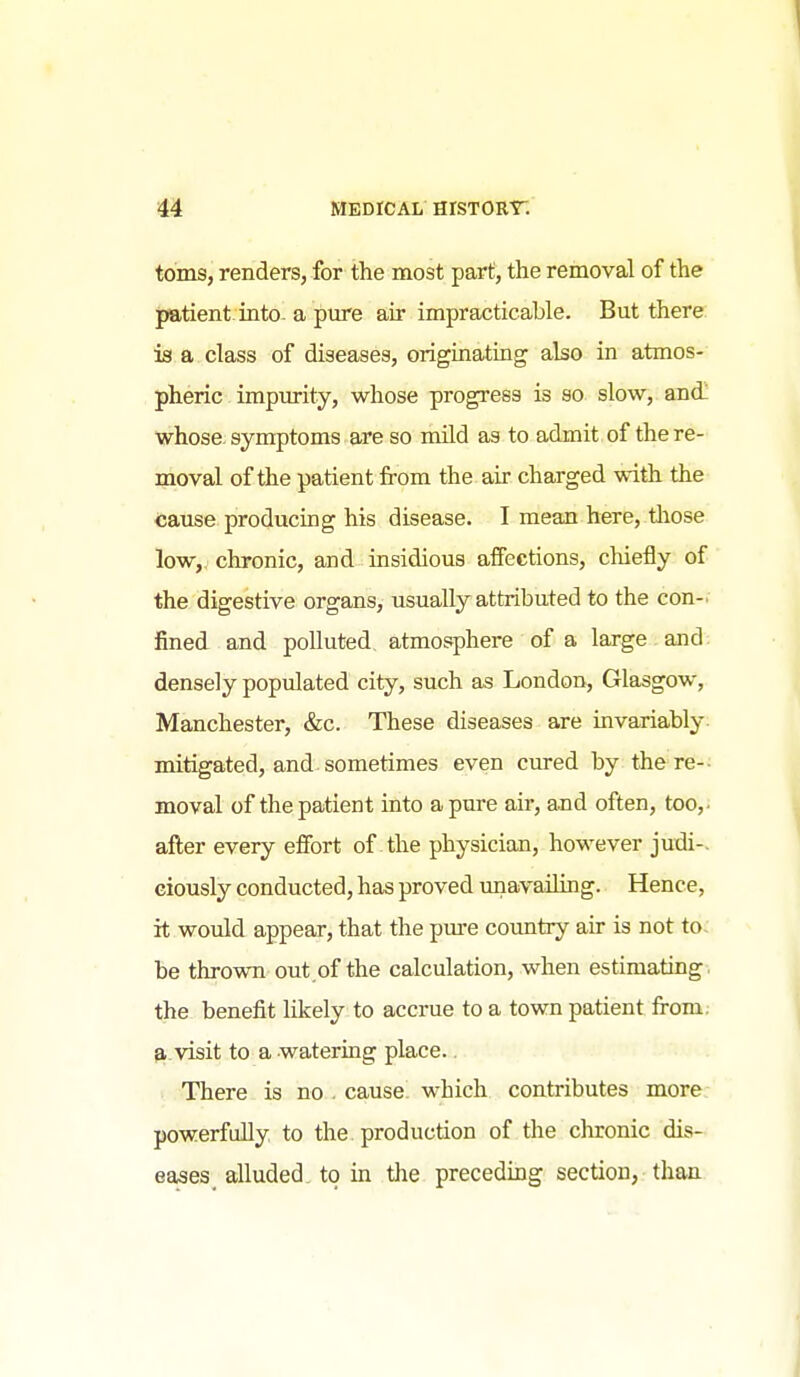 toms, renders, for the most part, the removal of the patient into- a pure air impracticable. But there: is a class of diseases, originating also in atmos- pheric impurity, whose progress is so slow, and! whose, symptoms are so mUd as to admit of the re- moval of the patient from the air charged with the cause producing his disease. I mean here, tliose low, chronic, and insidious affections, chiefly of the digestive organs, usually attributed to the con- fined and polluted atmosphere of a large and densely populated city, such as London, Glasgow, Manchester, &c. These diseases are invariably- mitigated, and. sometimes even cured by the re- moval of the patient into a pure air, and often, too,, after every effort of the physician, however judi-. eiously conducted, has proved unavailing. Hence, it would appear, that the pure country air is not to- be thrown out.of the calculation, when estimating. the benefit likely to accrue to a town patient from, a visit to a watering place.. There is no . cause which contributes more powerfully to the production of the clironic dis- eases alluded to in the preceding section, than ■