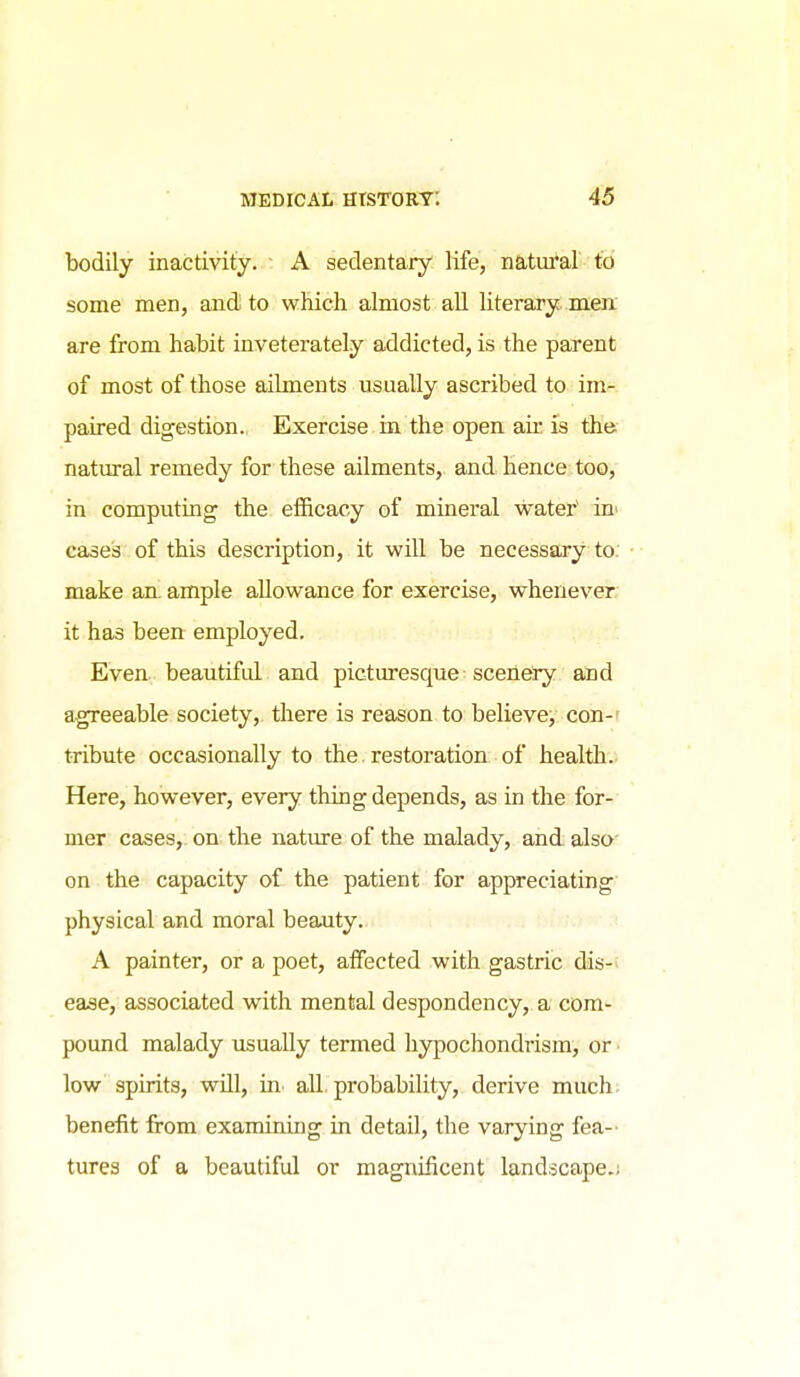 bodily inactivity. A sedentary life, natm'al to some men, and to which almost all literary men. are from habit inveterately addicted, is the parent of most of those ailments usually ascribed to im- paired digestion. Exercise in the open ak is the natural remedy for these ailments, and hence too, in computing the efficacy of mineral watei*' in^ cases of this description, it will be necessary to. make an. ample allowance for exercise, whenever, it has been employed. Even beautiful and picturesque scenery and agreeable society, there is reason, to believe, con-f tribute occasionally to the. restoration of health.. Here, however, every thing depends, as in the for- mer cases, on the nature of the malady, and. also' on the capacity of the patient for appreciating physical and moral beauty. A painter, or a poet, affected with gastric dis-: ease, associated with mental despondency, a com- pound malady usually termed hypochondrism, or ■ low spirits, will, m all. probability, derive much- beneiit from examining in detail, the varying fea-' tures of a beautiful or magnificent landscape.!