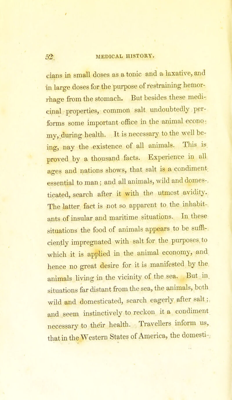 / 52, MKDICAL HISTORY. cians in small doses as a tonic and a laxative, and in large doses for the piu^ose of restraining hemor- rhage from the stomach. But besides these medi- cinal properties, common salt imdoubtedly per- forms some important office m the animal econo: my, durmg health. It is necessary to the well be- ing, nay the existence of all animals. Tliis is. proved by a thousand facts. Experience in all ages and nations shows, that salt is a condiment essential to man; and all animals, wild and domes-, ticated, search after it with the utmost avidity-. The latter fact is not so apparent to the inhabit- ants of insular and maritime situations. In these situations the food of animals appears to be suffi-, ciently impregnated with salt for the purposes, to which it is appHed in the animal economy, and hence no great desire for it is manifested by the animals Uving in the vicinity of the sea. But in. situations far distant from the sea, the animals, both wild and domesticated, search eagerly after salt aiid seem instinctively to reckon it a condiment uecessary to their health. Travellers inform us, that in the Western States of America, the domesti-.