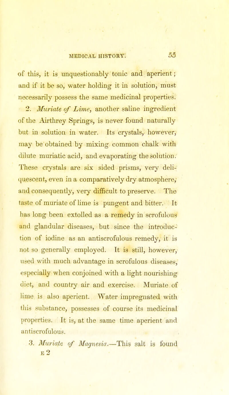 of this, it is unquestionably tonic and aperient; and if it be so, water holding it in solution, must necessarily possess the same medicinal properties. 2. Muriate of Lime, another saline ingredient of the Airthrey Springs, is never found naturally but in solution in water. Its crystals, however, may be obtained by mixing common chalk with dilute muriatic acid, and evaporating the solution. These crystals are six sided prisms, very deli- quescent, even in a comparatively dry atmosphere,' and consequently, very difficult to preserve. The taste of muriate of Ume is pungent and bitter. It has long been extoUed as a remedy in scrofulous and glandular diseases, but since the introduc- tion of iodine as an antiscrofulous remedy, it is not so generally employed. It is still, however, used with much advantage in scrofulous diseases, especially when conjoined with a light nourishing diet, and country air and exercise. Muriate of lime is also aperient. Water impregnated with tliirf .substance, possesses of course its medicinal properties. It is, at the same time aperient and antiscrofulous. •3. Muriate of Magnesia.—This salt is found e2