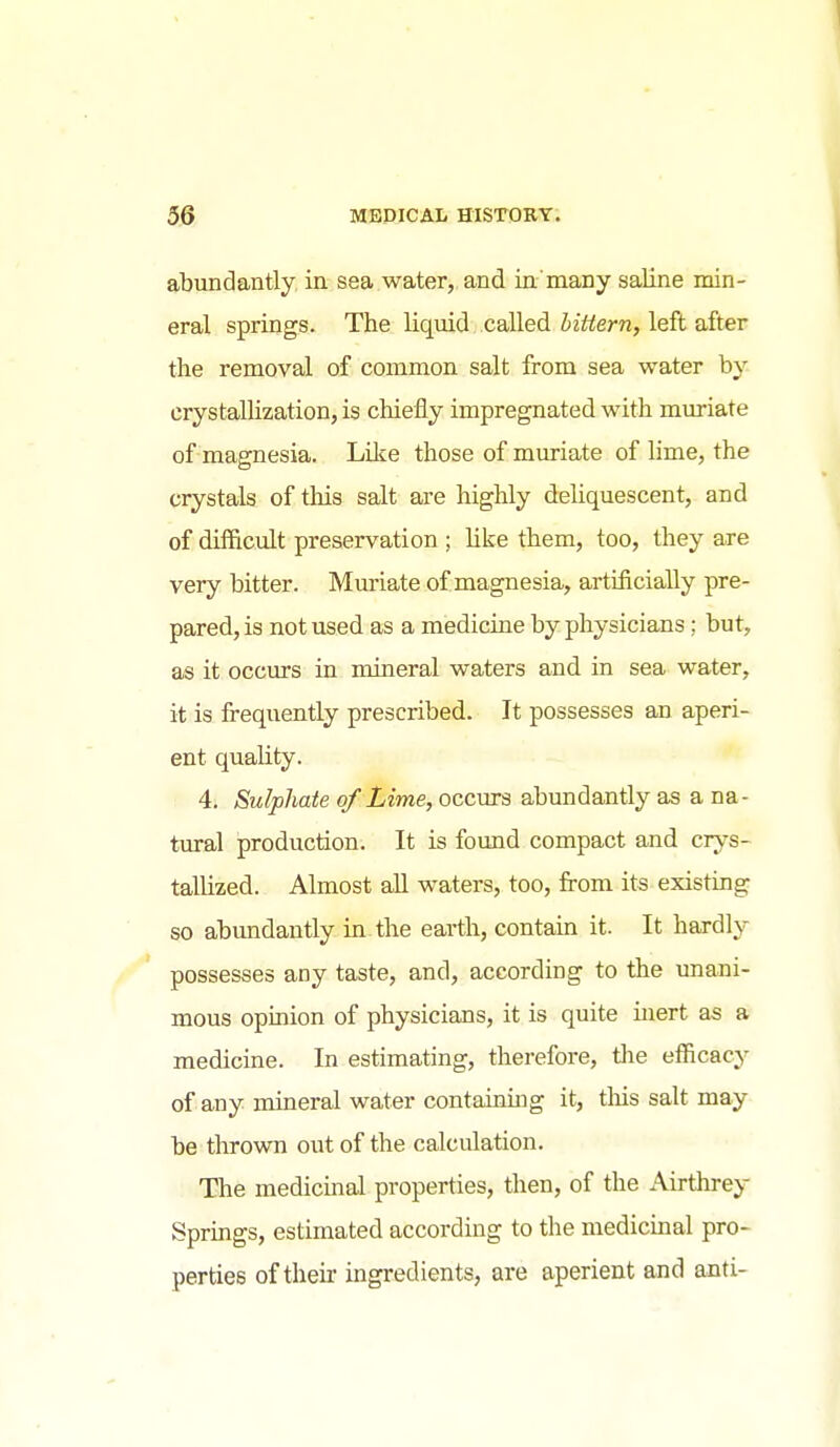 abundantly, in sea.water,, and in'many saline min- eral springs. The liquid called littern, left after the removal of common salt from sea water by crystallization, is chiefly impregnated with muriate of magnesia. Like those of muriate of lime, the crystals of this salt are highly deliquescent, and of difficult preservation ; like them, too, they are very bitter. Muriate of magnesia, artificially pre- pared, is not used as a medicine by physicians; but, as it occurs in mineral waters and in sea water, it is frequently prescribed. It possesses an aperi- ent quality. 4. Sulphate of Lime, occurs abundantly as a na- tural production. It is found compact and crys- tallized. Almost aU waters, too, from its existing so abundantly in the earth, contain it. It hardly possesses any taste, and, according to the imani- mous opinion of physicians, it is quite inert as a medicine. In estimating, therefore, tlie efficacy of any mineral water containing it, tlais salt may be thrown out of the calculation. The medicmal properties, then, of the Airthrey Sprmgs, estimated according to the medicinal pro- perties of their ingredients, are aperient and anti-