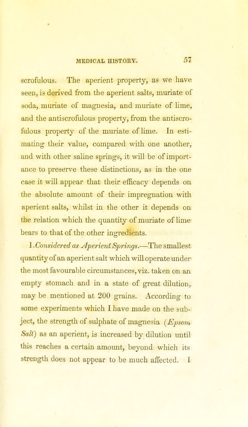 scrofulous. The aperient property, as we have seen, is derived from the aperient salts, muriate of soda, muriate of magnesia, and muriate of hme, and the antiscrofulous property, from the antiscro- fulous property of the mm'iate of Ume. In esti- mating their value, compared with one another, and with other saline springs, it will be of import- ance to preserve these distinctions, as in the one case it wiU appear that their efficacy depends on the absolute amount of their impregnation with aperient salts, whilst in the other it depends on the relation which the quantity of muriate of lime bears to that of the other ingredients. 1. Considered as Aperient Springs.—The smallest quantity of an aperient salt which will operate under the most favourable circumstances, viz. taken on an empty stomach and in a state of great dilution,, may be mentioned at 200 gi-ains. According to some experiments which I have made on the sub- ject, the strength of sulphate of magnesia [Epsom Salt) as an aperient, is increased by dilution until this reaches a certain amount,, beyond which its strength does not appear to be much affected. I
