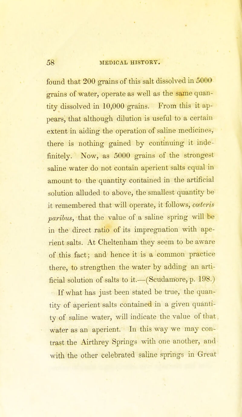 found that 200 grains of this salt dissolved in 5000 grains of water, operate as well as the same quan- tity dissolved in 10,000 grains. From this it ap- pears, that although dilution is useful to a certain extent in aiding the operation of saline medicines, there is nothing gained by continuing it inde- finitely. Now, as 5000 grains of the strongest saline water do not contain aperient salts equal in amount to the quantity contained in the artificial solution alluded to above, the smallest quantity be it remembered that will operate, it follows, coeteris paribus, that the value of a saline spring will be in the direct ratio of its impregnation with ape- rient salts. At Cheltenham they seem to be aware of this fact; and hence it is a common practice there, to strengthen the water by adding an arti- ficial solution of salts to it.—(Scudamore, p. 198.) If what has just been stated be true, the quan- tity of aperient salts contained in a given quanti- ty of saline water, will indicate the value of that water as an aperient. In this way we may con- trast the Airthrey Springs with one another, and with the other celebrated saline springs in Great