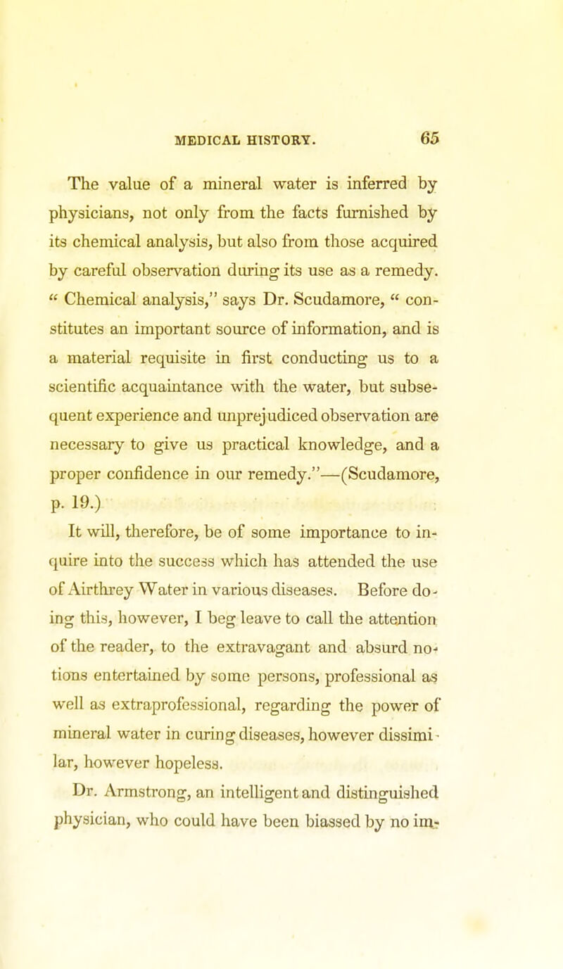 The value of a mineral water is inferred by physicians, not only from the facts fm:nished by its chemical analysis, but also from those acquired by careful observation during its use as a remedy.  Chemical analysis, says Dr. Scudamore,  con- stitutes an important source of information, and is a material requisite in first conducting us to a scientific acquaintance with the water, but subse- quent experience and unprejudiced observation are necessary to give us practical knowledge, and a proper confidence in our remedy.—(Scudamore, p. 19.) It win, therefore, be of some importance to in- quire into the success which has attended the use of Airtlirey Water in various diseases. Before do- ing this, however, I beg leave to call the attention of the reader, to the extravagant and absurd no- tions entertained by some persons, professional as well as extraprofessional, regarding the power of mineral water in curing diseases, however dissimi- lar, however hopeless. Dr. Armstrong, an intelligent and distinguished physician, who could have been biassed by no im^