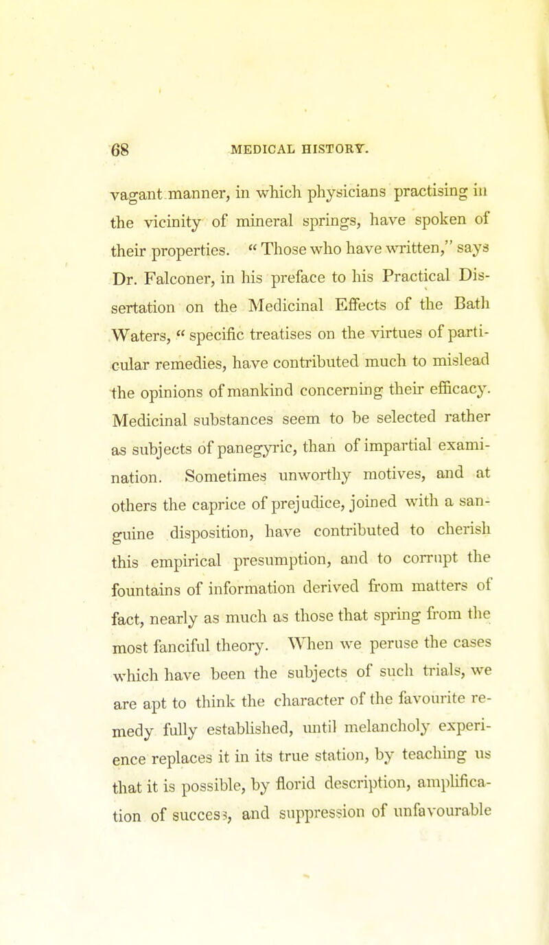 vagant manner, in which physicians practising in the vicinity of mineral springs, have spoken of their properties.  Those who have written, says Dr. Falconer, in his preface to his Practical Dis- sertation on the Medicinal Effects of the Batli Waters,  specific treatises on the virtues of parti- cular remedies, have contributed much to mislead the opinions of mankind concerning their ef&cacy. Medicinal substances seem to be selected rather as subjects of panegyric, than of impartial exami- nation. Sometimes unworthy motives, and at others the caprice of prejudice, joined with a san- guine disposition, have contributed to cherish this empirical presumption, and to corrupt the fountains of information derived from matters of fact, nearly as much as those that spring from the most fanciful theory. When we peruse the cases which have been the subjects of such ti-ials, we are apt to think the character of the favourite re- medy fully estabhshed, mitil melancholy experi- ence replaces it in its true station, by teaching us that it is possible, by florid description, amplifica- tion of success, and suppression of unfavourable