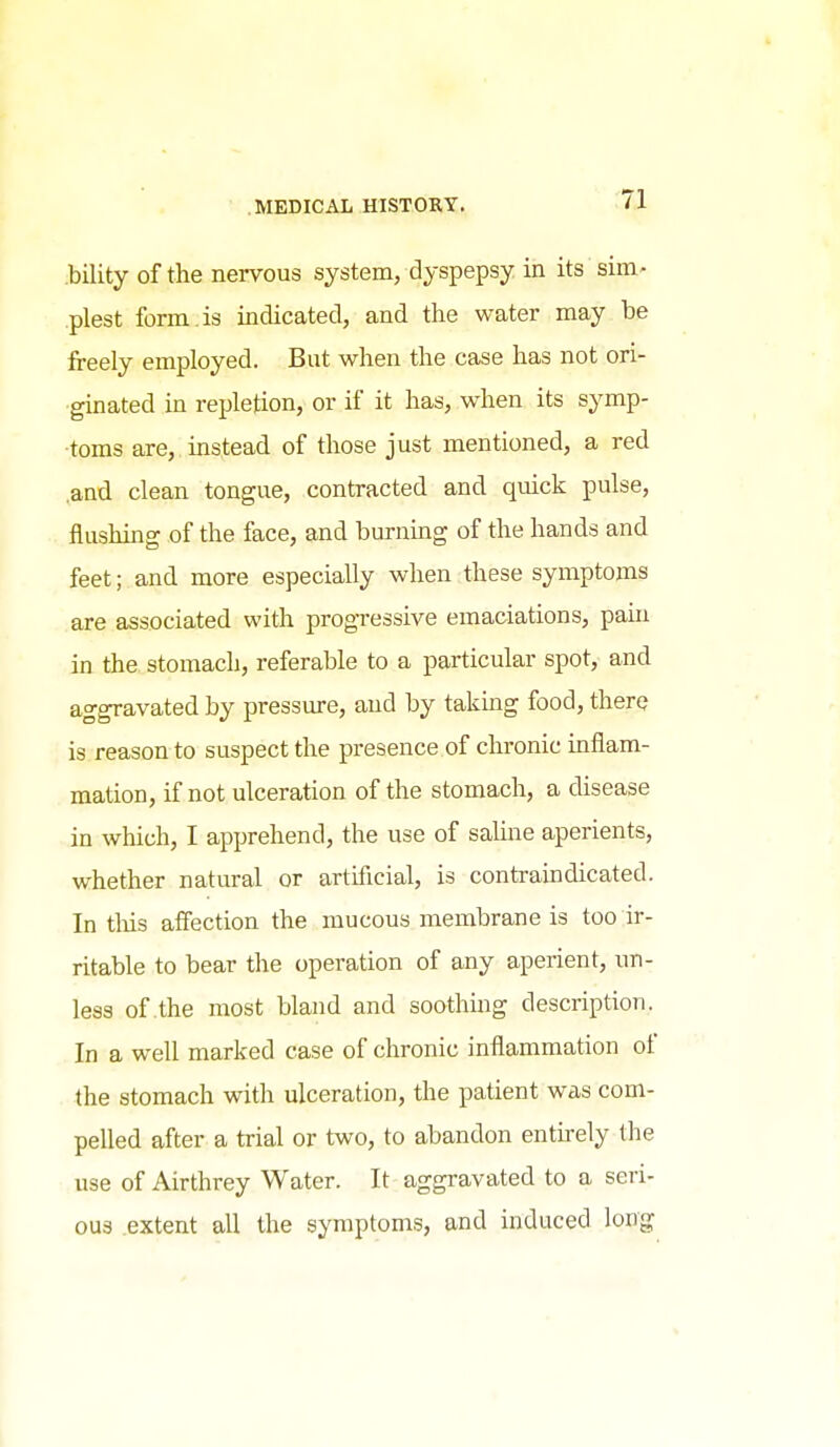 bility of the nervous system, dyspepsy in its sim.' plest form is indicated, and the water may be freely employed. But when the case has not ori- ginated m repletion, or if it has, when its symp- toms are, instead of those just mentioned, a red and clean tongue, contracted and quick pulse, flushing of the face, and burning of the hands and feet; and more especially when these symptoms are associated with progressive emaciations, pain in the. stomach, referable to a particular spot, and aggravated by pressure, and by takmg food, therq is reason to suspect the presence of chronic inflam- mation, if not ulceration of the stomach, a disease in which, I apprehend, the use of salhie aperients, whether natural or artificial, is contraindicated. In tliis affection the mucous membrane is too ir- ritable to bear the operation of any aperient, un- less of the most bland and soothing description. In a well marked case of chronic inflammation of the stomach with ulceration, the patient was com- pelled after a trial or two, to abandon enthely the use of Airthrey Water. It aggravated to a seri- ous extent all the symptoms, and induced long
