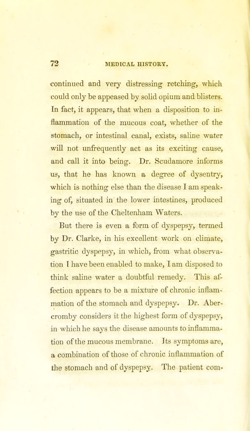 continued and very distressing retching, which could only be appeased by solid opium and blisters. In fact, it appears, that when a disposition to in- flammation of the mucous coat, whether of the stomach, or intestinal canal, exists, saline water will not unfrequently act as its exciting cause, and call it into being. Dr. Scudamore informs us, that he has known a degree of dysentry, which is nothing else than the disease I am speak- ing of, situated in the lower intestines, produced by the use of the Cheltenham Waters. But there is even a form of dyspepsy, termed by Dr. Clarke, in his excellent work on climate, gastritic dyspepsy, in which, from what observa- tion I have been enabled to make, I am disposed to think saline water a doubtful remedy. This af- fection appears to be a mixture of chronic inflam- mation of the stomach and dyspepsy. Dr. Aber- cromby considers it the highest form of dyspepsy, in which he says the disease amounts to inflamma- tion of the mucous membrane. Its symptoms are, a combination of those of clrronic inflammation of the stomach and of dyspepsy. The patient com-
