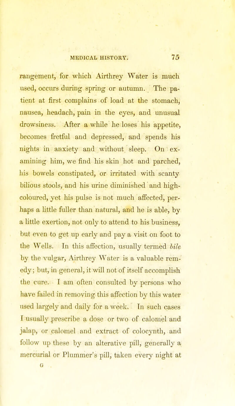 rangement, for which Airthrey Water is much used, occiu-s during spring or autumn. The pa- tient at first complains of load at the stomach, nausea, headach, paia in the eyes, and imusual drowsiness. After a while he loses his appetite, becomes fretful and depressed, and spends his nights in anxiety and without sleep. On ex- amining him, we find his skin hot and parched, his bowels constipated, or irritated with scanty bihous stools, and his urine diminished and high- coloured, yet his pulse is not much afiected, per- haps a Uttle fuller than natm-al, and he is able, by a Uttle exertion, not only to attend to his business, but even to get up early and pay a visit on foot to the Wells. In this affection, usually termed bile by the vulgar, Airthrey Water is a valuable rem- edy; but, in general, it will not of itself accomplish the cure. I am often consulted by persons who have failed in removing this affection by this water used largely and daily for a week. Tn such cases I usually prescribe a dose or two of calomel and jalap, or calomel and extract of colocynth, and follow up these by an alterative pill, generally a merciuial or Plummer's pill, taken every night at G