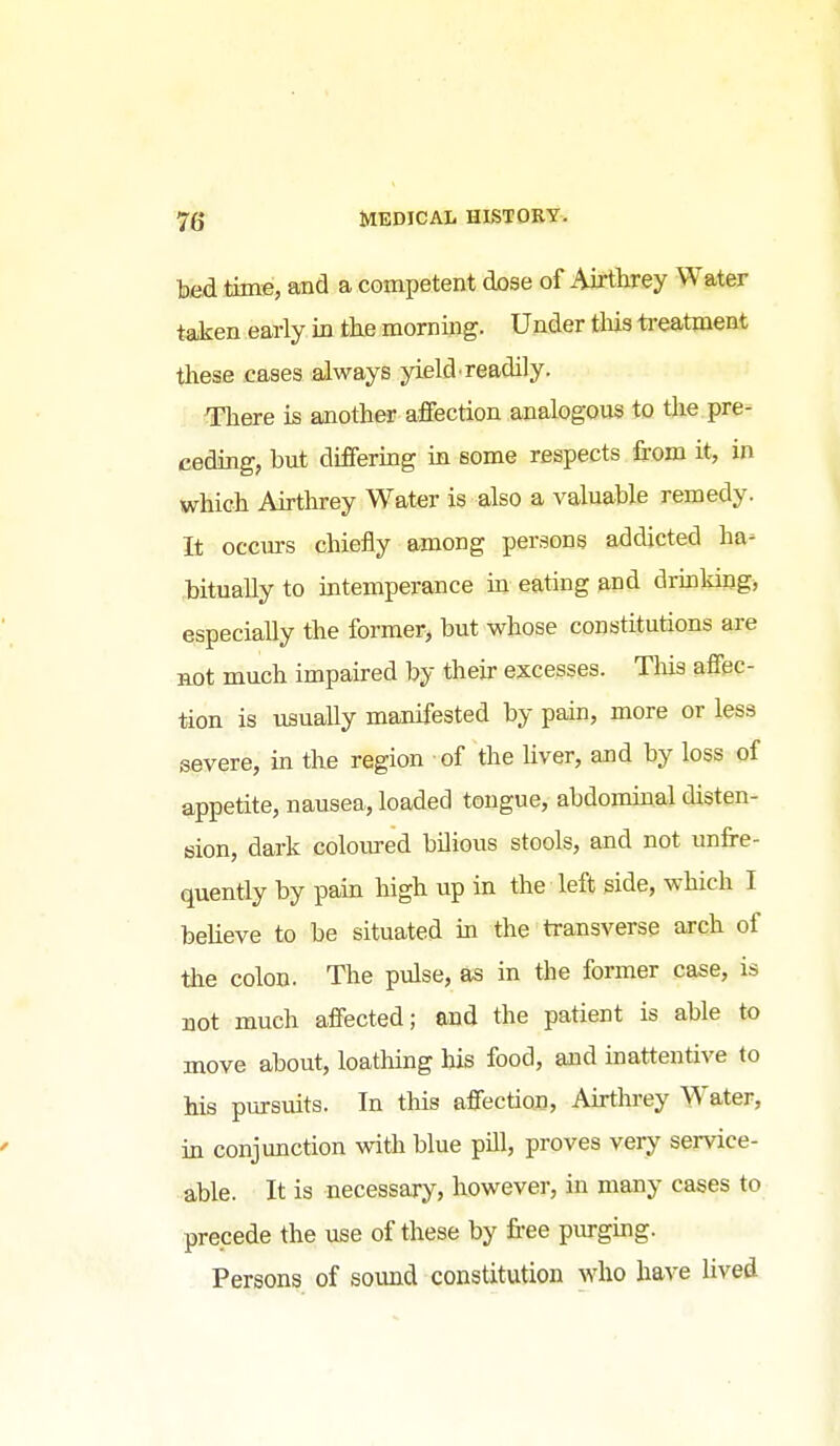bed time, and a competent dose of Airthrey Water taken early in the morning. Under tliis ti-eatment these cases always yield'readily. ^ere is another affection analogous to the pre- ceding, but dififering in some respects from it, in which Airthrey Water is also a valuable remedy. It occurs chiefly among persons addicted ha^ bitually to intemperance in eating and drinldng, especially the former, but whose constitutions are not much impaired by their excesses. Tliis affec- tion is usually manifested by pain, more or less severe, in the region of the Uver, and by loss of appetite, nausea, loaded tongue, abdominal disten- sion, dark coloured bilious stools, and not unfre- quently by pain high up in the left side, which I beheve to be situated in the transverse arch of tiie colon. The pulse, as in the former case, is not much affected; and the patient is able to move about, loathing his food, and inattentive to Ms pursuits. In this affection, Airthrey Water, in conjunction with blue pill, proves veiy service- ■able. It is necessary, however, in many cases to precede the use of these by free piu-ging. Persons of sound constitution who have lived