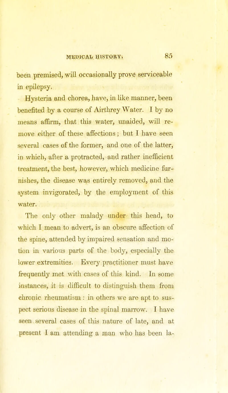 been premised, will occasionally prove serviceable in epilepsy. Hysteria and chorea, have, in lOce manner, been benefited by a course of Airtln*ey Water. I by no means affirm, that this water, imaided, will re- move either of these affections; but I have seen several cases of the former, and one of the latter, in which, after a protracted, and rather inefficient treatment, the best, however, which medicine fur- nishes, the disease was entirely removed, and the system invigorated, by the employment of this water. Tlie only other malady under this head, to which I mean to advert, is an obscure affection of the spine, attended by impaired sensation and mo- tion in various parts of the body, especially the lower extremities. Every practitioner must have frequently met with cases of this kind. In some instances, it is difficult to distinguish them from chronic rheumatism : in others we are apt to sus- pect serious disease in the spinal maiTow. I have seen several cases of this nature of late, and at present I am attending a man who has been la-