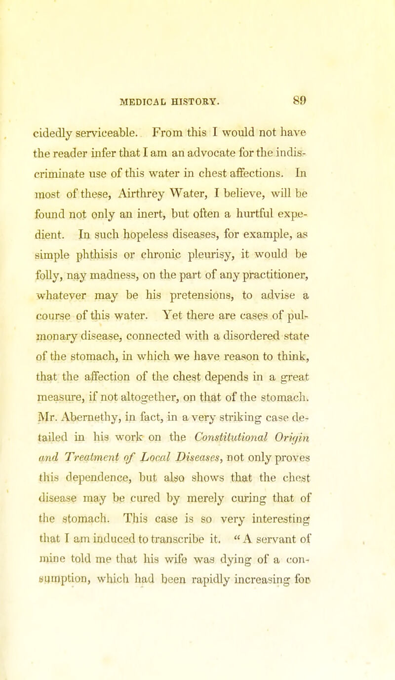 cidedly serviceable. From this I would not have the reader infer that I am an advocate for the indisr criminate use of this water in chest affections. In most of these, x\irthrey Water, I believe, will be found not only an inert, but often a hurtful expe- dient. In such hopeless diseases, for example, as simple phthisis or cln-onic pleurisy, it would be folly, nay madness, on the part of any practitioner, whatever may be his pretensions, to advise a course of this water. Yet there are cases of puU monary disease, connected with a disordered state of the stomach, in which we have reason to think, that the affection of the chest depends in a great measure, if not altogether, on that of the stomach. Mr. Abernethy, in fact, in a very sti'iking case de- tailed in his work on the Constitutional Orifjin and Treatment of Local Diseases, not only proves this dependence, but also shows that the chest disease may be cured by merely curing that of the stomach. This case is so very interesting that I am induced to transcribe it.  A servant of mine told me that his wife was dying of a con- sumption, which had been rapidly increasing fop