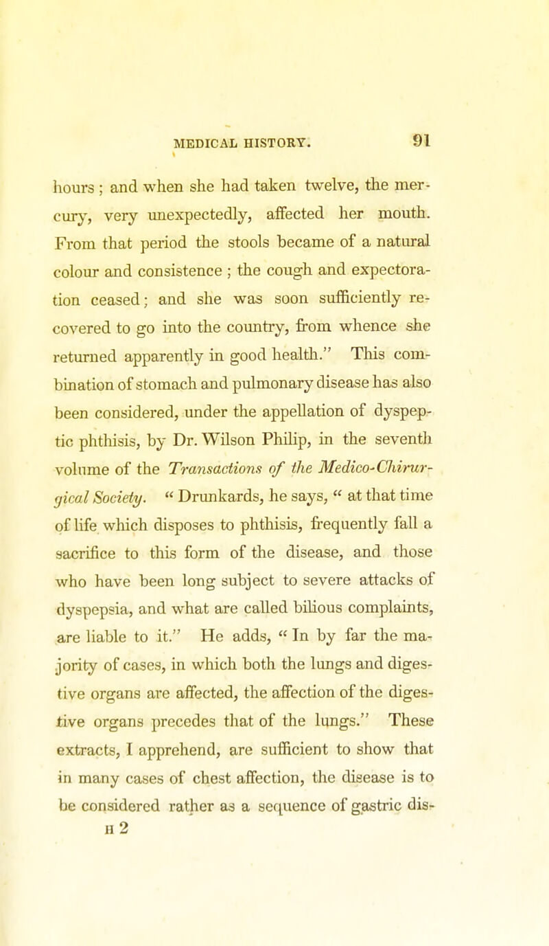hours ; and when she had taken twelve, the mer- cury^, very unexpectedly, affected her mouth. From that period the stools became of a natural colour and consistence ; the cough and expectora- tion ceased; and she was soon sufficiently re- covered to go into the country, from whence she returned apparently in good health. This com- bination of stomach and pulmonary disease has also been considered, under the appellation of dyspep- tic phtMsis, by Dr. Wilson Philip, in the seventh volume of the Transactions of the Medico-Chirur- gical Society.  Drimkards, he says,  at that time of life which disposes to phthisis, frequently fall a sacrifice to this form of the disease, and those who have been long subject to severe attacks of dyspepsia, and what are called bihous complaints, are liable to it. He adds,  In by far the ma- jority of cases, in which both the lungs and diges- tive organs are affected, the affection of the diges- tive organs precedes that of the lungs. These extracts, I apprehend, are sufficient to show that in many cases of chest affection, the disease is to be considered rather as a sequence of gastric dis- h2
