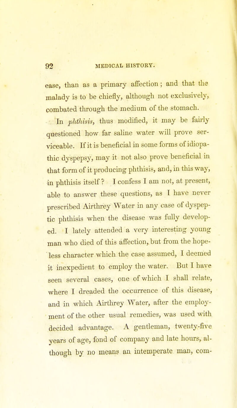 ease, than as a primary affection; and that the malady is to be chiefly, although not exclusively, combated through the medium of the stomach. 'In phthisis, thus modified, it may be fairly questioned how far saline water will prove ser- viceable. If it is beneficial in some forms of idiopa- thic dyspepsy, may it not also prove beneficial in that form of it producing phthisis, and, in this way, in phthisis itself ? I confess I am not, at present, able to answer these questions, as I have never prescribed Airthrey Water in any case of dyspep- tic phthisis when the disease was fully develop- ed. I lately attended a very interesting yoimg man who died of this afiection, but from the hope- less character which the case assumed, I deemed it inexpedient to employ the water. But I have seen several cases, one of which I shall relate, where I dreaded the occurrence of tliis disease, and in wliich Airtlirey Water, after the employ- ment of the other usual remedies, was used vnth decided advantage. A gentleman, twenty-five years of age, fond of company and late hours, al- though by no means an intemperate man, com-