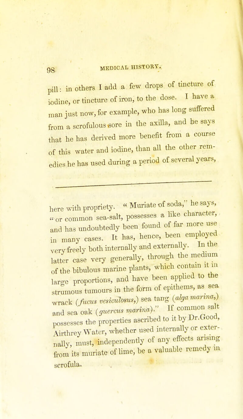 pill: in others I add a few drops of tincture of iodine, or tincture of iron, to the dose. I have a man just now, for example, who has long suffered from a scrofulous .6ore in the axilla, and he says that he has derived more benefit from a com-se of this water and iodine, than all the other rem- edies he has used during a period of several years. here with propriety. « Muriate of soda, he says, « or common sea-salt, possesses a hke character, and has ^mdouhtedly been found of far more use in many cases. It has, hence, been employed vervfreely both internally and externally. In the latter case very generally, through the medrum of the bibulous marine plants, which contam it m large proportions, and have been apphed to the strumous tumours in the form of epithems, a^_ sea MT-ack (fucus vesicuJoms,) sea tang (alga manna,) and sea oak {gueraas mo^inaV If common salt possesses the properties ascribed to it by Dr.Good, Airthrey Water, whether used internally or exter- nally, must, independently of any effects arismg from its muriate of lime, be a valuable remedy m scrofula. . .