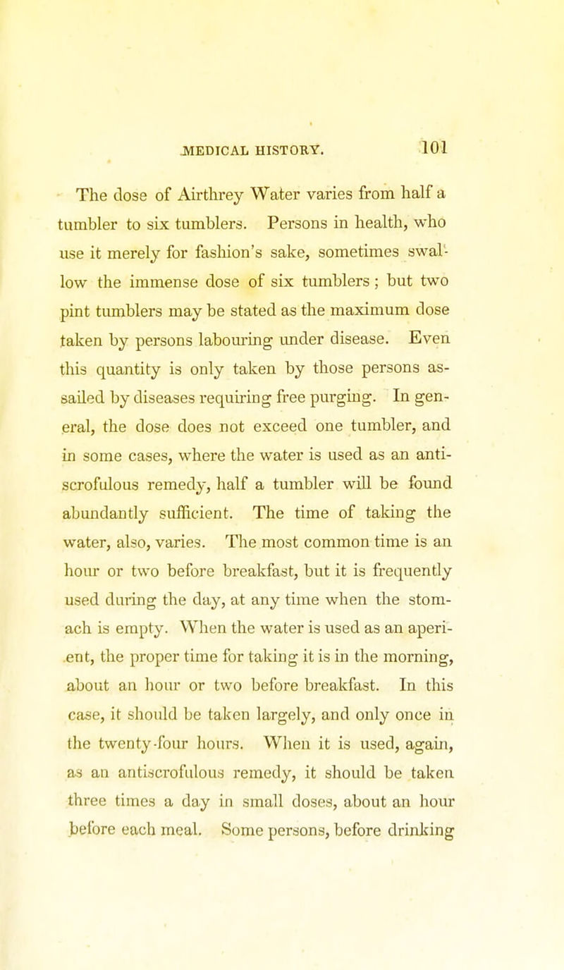 - The close of Airthrey Water varies from half a tumbler to six tumblers. Persons in health, who iise it merely for fashion's sake, sometimes swal- low the immense dose of six tumblers ; but two pint tumblers may be stated as the maximum dose taken by persons labouring mider disease. Even this quantity is only taken by those persons as- sailed by diseases requiring free purgmg. In gen- eral, the dose does not exceed one tumbler, and in some cases, where the water is used as an anti- scrofulous remedy, half a tumbler wUl be found abundantly sufficient. The time of taking the water, also, varies. The most common time is an hour or two before breakfast, but it is frequently used during the day, at any time when the stom- ach is empty. When the water is used as an aperi- .ent, the proper time for taking it is in the morning, about an hour or two before breakfast. In this case, it should be taken largely, and only once in the twenty-foiu- hours. When it is used, again, as an antiscrofulous remedy, it should be taken three times a day in small doses, about an hour before each meal. Some persons, before drinking