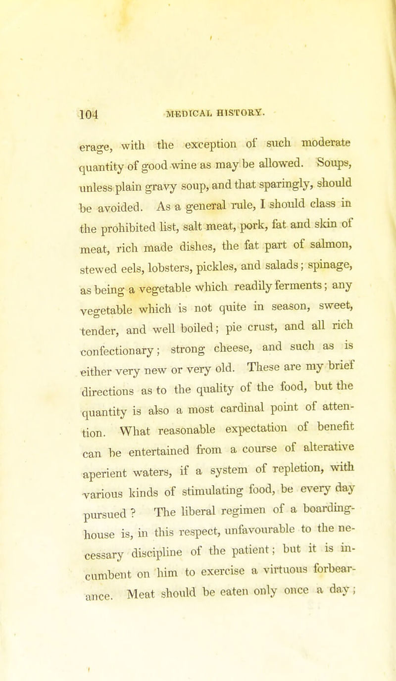 erage, with the exception of such moderate quantity of good wine as may be allowed. Soups, unless plain gravy soup, and that sparingly, should be avoided. As a general rule, I should class in the prohibited list, salt meat, pork, fat and skin of meat, rich made dishes, the fat part of sahnon, stewed eels, lobsters, pickles, and salads; spinage, as being a vegetable which readily ferments; any vegetable which is not quite in season, sweet, tender, and well boiled; pie crust, and all rich confectionary; strong cheese, and such as is either very new or very old. These are my brief directions as to the quality of the food, but the quantity is also a most cardinal pomt of atten- tion. What reasonable expectation of benefit can be entertained from a course of alterative aperient waters, if a system of repletion, with -various kinds of stimulating food, be every day pursued ? The liberal regimen of a boarding- house is, in this respect, unfavovuable to the ne- cessary discipline of the patient; but it is in- cumbent on him to exercise a virtuous forbear- ance. Meat should be eaten only once a day;