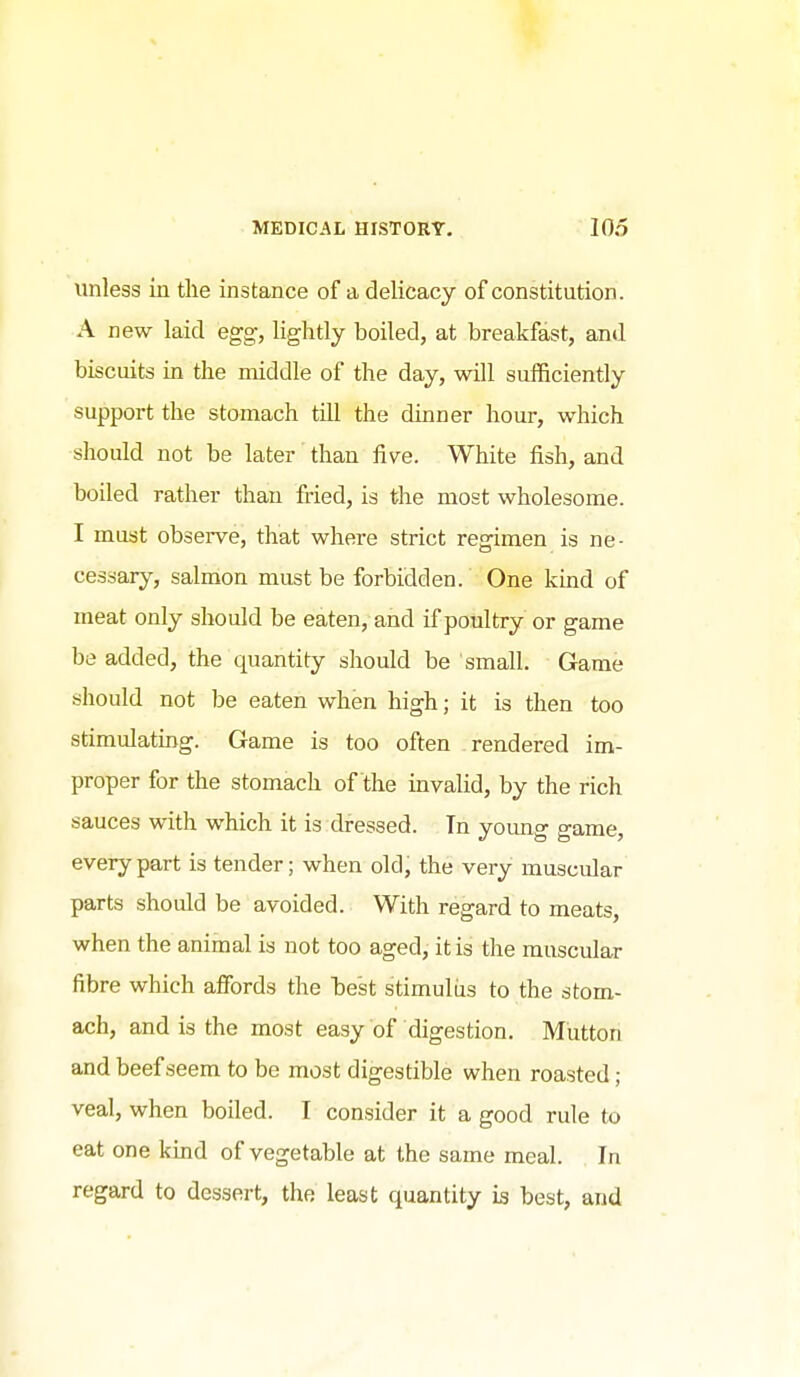 unless in the instance of a delicacy of constitution. A new laid egg, lightly boiled, at breakfast, and biscuits in the middle of the day, will sufficiently support the stomach till the dinner hour, which should not be later than five. White fish, and boiled rather than fried, is the most wholesome. I must observe, that where strict regimen is ne- cessary, salmon must be forbidden. One kind of meat only should be eaten, and if poultry or game be added, the quantity should be small. Game should not be eaten when high; it is then too stimulating. Game is too often rendered im- proper for the stomach of the invalid, by the rich sauces with which it is dressed. Tn young game, every part is tender; when old; the very muscular parts should be avoided. With regard to meats, when the animal is not too aged, it is the muscular fibre which afibrds the best stimulus to the stom- ach, and is the most easy of digestion. Mutton and beef seem to be most digestible when roasted; veal, when boiled. I consider it a good rule to eat one kmd of vegetable at the same meal. In regard to dessert, the least quantity is best, and