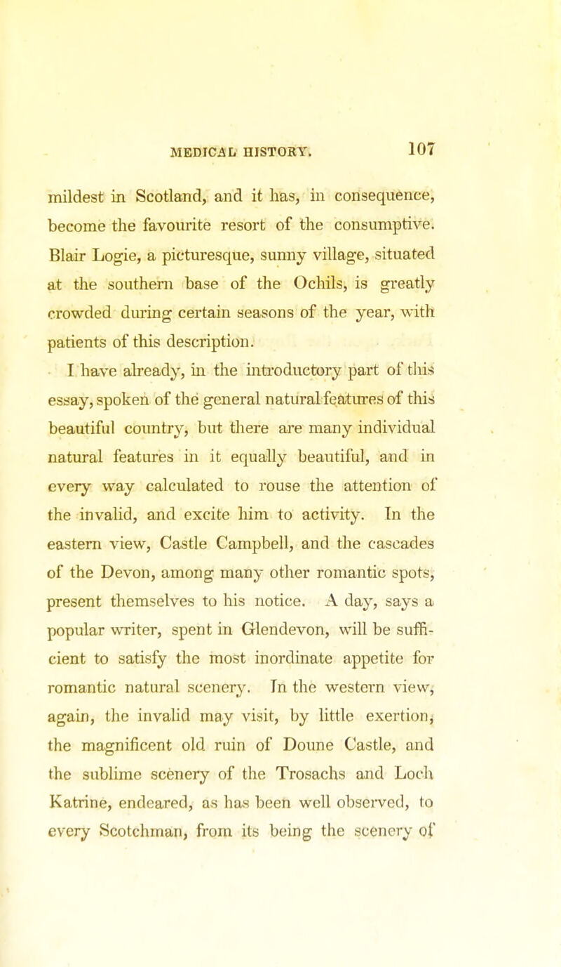 mildest in Scotland, and it has, in consequence, become the favourite resort of the consumptive. Blair Logie, a picturesque, sunny village, situated at the southern base of the Ochils, is greatly crowded dm-ing certain seasons of the year, with patients of this description. I have already, m the introductory part of tills essay, spoken of the general natural features of this beautiful coimtry, but there are many individual natural features in it equally beautiful, and in every way calculated to rouse the attention of the invalid, and excite him to activity. In the eastern view. Castle Campbell, and the cascades of the Devon, among many other romantic spots, present themselves to his notice. A day, says a popular writer, spent in Glendevon, will be suffi- cient to satisfy the most inordinate appetite for romantic natural scenery. In the western view^ again, the invalid may visit, by little exertion^ the magnificent old ruin of Doune Castle, and the sublime scenery of the Trosachs and Loch Katrine, endeared, as has been well obsei^ved, to every Scotchman, from its being the scenery of