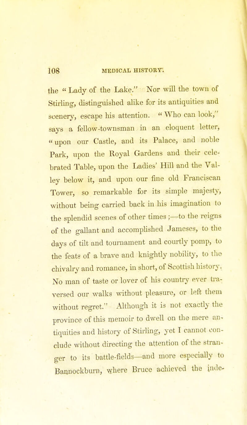 the  Lady of the Lake. Nor will the town of Stu-ling, distinguished alike for its antiquities and scenery, escape his attention.  Who can look, says a fellow-townsman in an eloquent letter, upon oiu' Castle, and its Palace, and noble Park, upon the Royal Gardens and their cele- brated Table, upon the Ladies' Hill and the Val- ley below it, and upon our fine old Franciscan Tower, so remarkable for its simple majesty, without bemg carried back in his imagination to the splendid scenes of other times ;—to the reigns of the gallant and accomphshed Jameses, to the days of tilt and tournament and courtly pomp, to the feats of a brave and knightly nobihty, to the chivalry and romance, m short, of Scottish history. No man of taste or lover of his country ever U-a- versed our walks without pleasure, or left tliem without regret. Although it is not exactly the provmce of this memoir to dwell on tlie mere an. tiquities and history of Stirling, yet T cannot con- clude without du-ectmg the attention of the stran- ger to its battle-fields—and more especially to Bannockburn, where Bruce achieved the jnde-