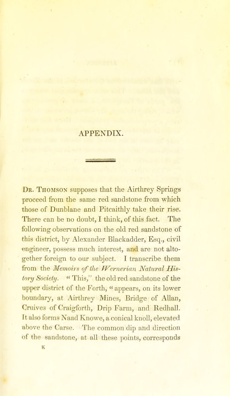 APPENDIX. Dr. Thomson supposes that the Airthrey Springs proceed from the same red sandstone fi'om which those of Dmiblane and Pitcaithly take their rise. There can be no doubt, I think, of this fact. The following observations on the old red sandstone of this district, by Alexander Blackadder, Esq., civil engineer, possess much interest, and are not alto- gether foreign to our subject. I transcribe them from the Memoirs of the f'Vernerian Natural His- tory Society.  This, the old red sandstone of the upper district of the Forth,  appears, on its lower boundary, at Airthrey Mines, Bridge of Allan, Cruives of Craigforth, Drip Farm, and Redhall. It also forms Naad Knowe, a conical knoll, elevated, above the Carse. The common dip and direction of the sandstone, at all these points, corresponds K