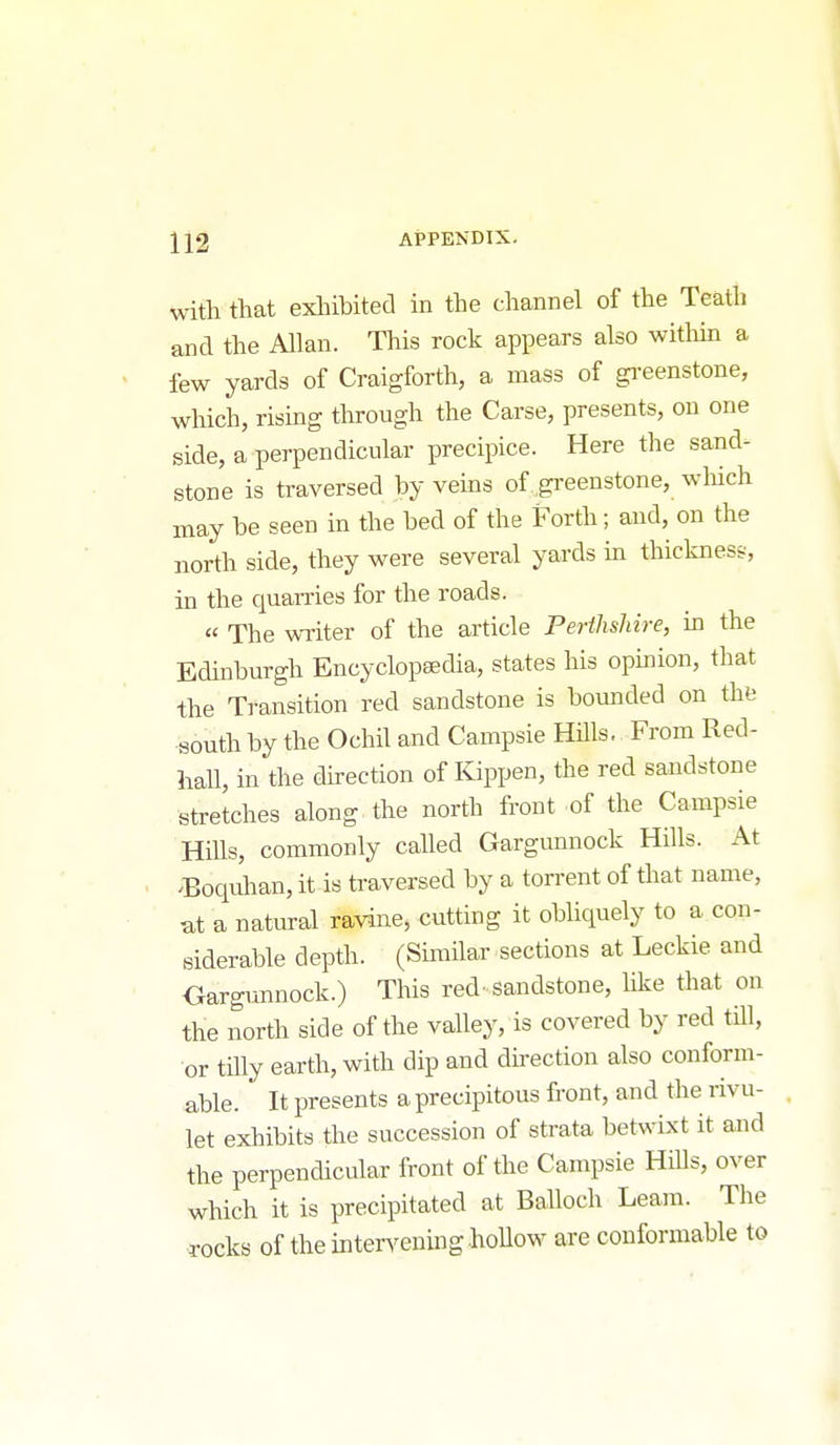 with that exliibited in the channel of the Teath and the Allan. This rock appears also witliin a few yards of Craigforth, a mass of gi-eenstone, which, rising through the Carse, presents, on one side, a perpendicular precipice. Here the sand- stone is traversed by veins of greenstone, wliich may be seen in the bed of the Forth; and, on the north side, they were several yards in thickness, in the quarries for the roads. « The wTiter of the article Perihshire, in the Edinburgh Encyclopaedia, states his opinion, that the Transition red sandstone is bounded on the south by the Ochil and Campsie Hills. From Red- hall, in the direction of Kippen, the red sandstone stretches along the north front of the Campsie Hills, commonly called Gargunnock Hills. At ^Boquhan, it is traversed by a torrent of that name, at a natural ravine, cutting it obliquely to a con- siderable depth. (Similar sections at Leckie and Oargunnock.) This red' sandstone, hke that on the north side of the valley, is covered by red till, or tiUy earth, with dip and direction also conform- able. It presents a precipitous front, and the rivu- let exhibits the succession of strata betwixt it and the perpendicular front of the Campsie Hills, over which it is precipitated at Balloch Leam. The rocks of the intervening hollow are conformable to
