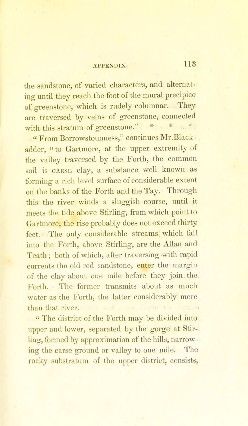 the sandstone, of varied characters, and alternat-- ing until they reach the foot of the mural precipice of greenstone, which is rudely columnar. They are traversed by veins of greenstone, connected with this stratum of greenstone. * * *:  From Borrowstounness, continues Mr.Black- adder,  to Gartmore, at the upper extremity of the valley traversed by the Forth, the common soil is CARSE clay, a substance well known as forming a rich level surface of considerable extent on the banks of the Forth and the Tay. Through this the river wmds a sluggish com-se, until it meets the tide above Stirling, from which pomt to Gartmore, the rise probably does not exceed thirty feet. The only considerable streams: which fall into the Forth, above StirUng, are the Allan and Teath ; both of which, after traversing witli rapid currents the old red sandstone, enter the margin of the clay about one mile before they join tlie Forth. The former transmits about as much water as the Forth, the latter considerably more than that river.  The district of the Forth may be divided into upper and lower, separated by the gorge at Stir-, ling, formed by approximation of the hills, narrow- ing the carse ground or valley to one mile. The rocky substratum of the upper district, consists,