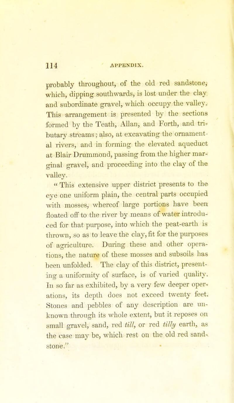 probably throughout, of the old red sandstone, which, dipping southwards, is lost luider the clay and subordinate gravel, which occupy the valley. This arrangement is presented by the sections formed by the Teath, Allan, and Forth, and tri- butary streams; also, at excavating the ornament- al rivers, and in forming the elevated aqueduct at Blaii- Drummond, passing from the higher mar- ginal gravel, and proceeding into the clay of the A^alley.  This extensive upper district presents to the eye one vmiform plain, the central parts occupied with mosses, whereof large portions have been floated off to the river by means of water introdu- ced for that pLu^Dose, into which the peat-earth is thrown, so as to leave the clay, fit for the pm-poses of agricultiu-e. Dm-ing these and other opera- tions, the natiu-e of these mosses and subsoils has been unfolded. The clay of this distiict, present- ing a uniformity of sm-faee, is of varied quality. In so far as exhibited, by a very few deeper oper- ations, its depth does not exceed twenty feet. Stones and pebbles of any description are un- known through its whole extent, but it reposes on small gravel, sand, red till, or red tilly earth, as the case may be, which rest on the old red sand^ stone.