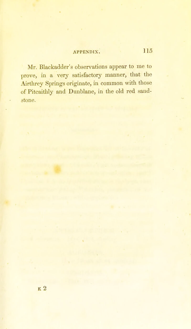 Mr. Blackadder's observations appear to me to prove, in a very satisfactory manner, that the Airthrey Springs originate, in common with those of Pitcaithly and Dunblane, in the old red sand- stone. K 2
