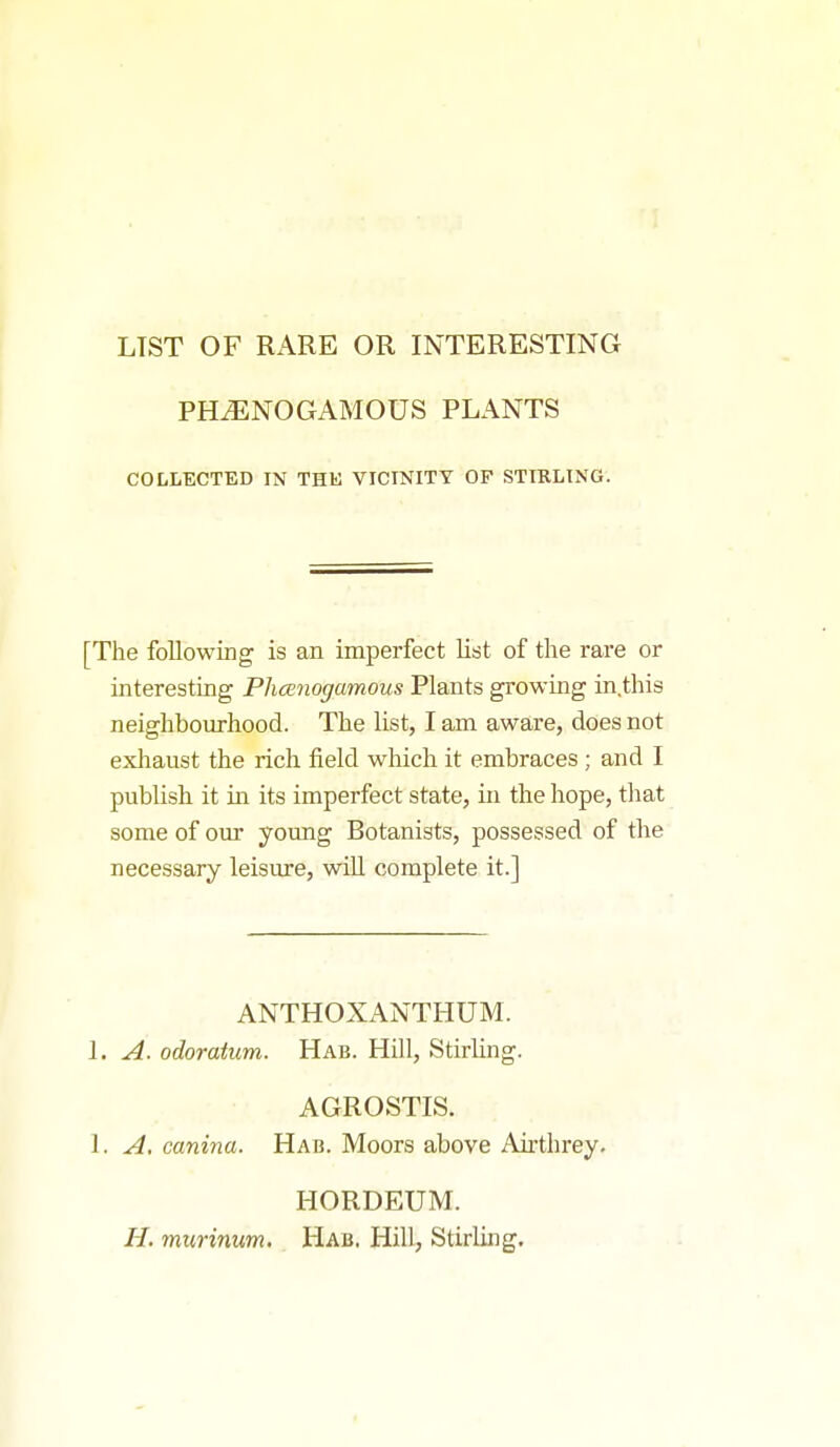 LIST OF RARE OR INTERESTING PHiENOGAMOUS PLANTS COLLECTED IN THE VICINITY OF STIRLING. [The following is an imperfect list of the rare or interesting Phanogamous Plants growing in.this neighbourhood. The list, I am aware, does not exhaust the rich field which it embraces ; and I publish it in its imperfect state, in the hope, tliat some of our young Botanists, possessed of the necessary leisure, wiU complete it.] ANTHOXANTHUM. 1. A. odoratum. Hab. Hill, Stirling. AGROSTIS. 1. A. canina. Hab. Moors above Airthrey. HORDEUM. H. murinum. Hab. Hill, Stirling.