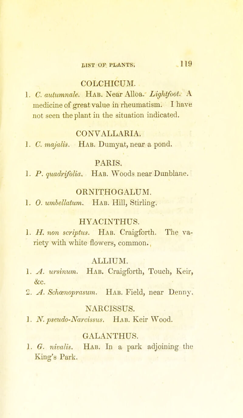 COLCHICUM. 1. C. autumnale. Hab. Near Alloa. Lighlfooi. A medicine of great value in rheumatism. I have not seen the plant in the situation indicated. CONVALLARIA. 1. C. majalis. Hab. Dumyat, near a pond. PARIS. 1. P. quadrifolia, Hab. Woods near Dunblane. ORNITHOGALUM. 1. 0. umbellatum. Hab. Hill, Stirhng. HYACINTHUS. 1. H. non scripius. Hab. Craigforth. The va- riety with white flowers, common., ALLIUM. 1. A. ursinum. Hab. Craigforth, Touch, Keir, &c. 2. A. Schoenoprasum, Hab. Field, near Denny. NARCISSUS. 1. N. pseudo-Narcissus, Hab. Keir Wood. GALANTHUS. 1. G. nivalis. Hab, In a park adjoining the King's Park.