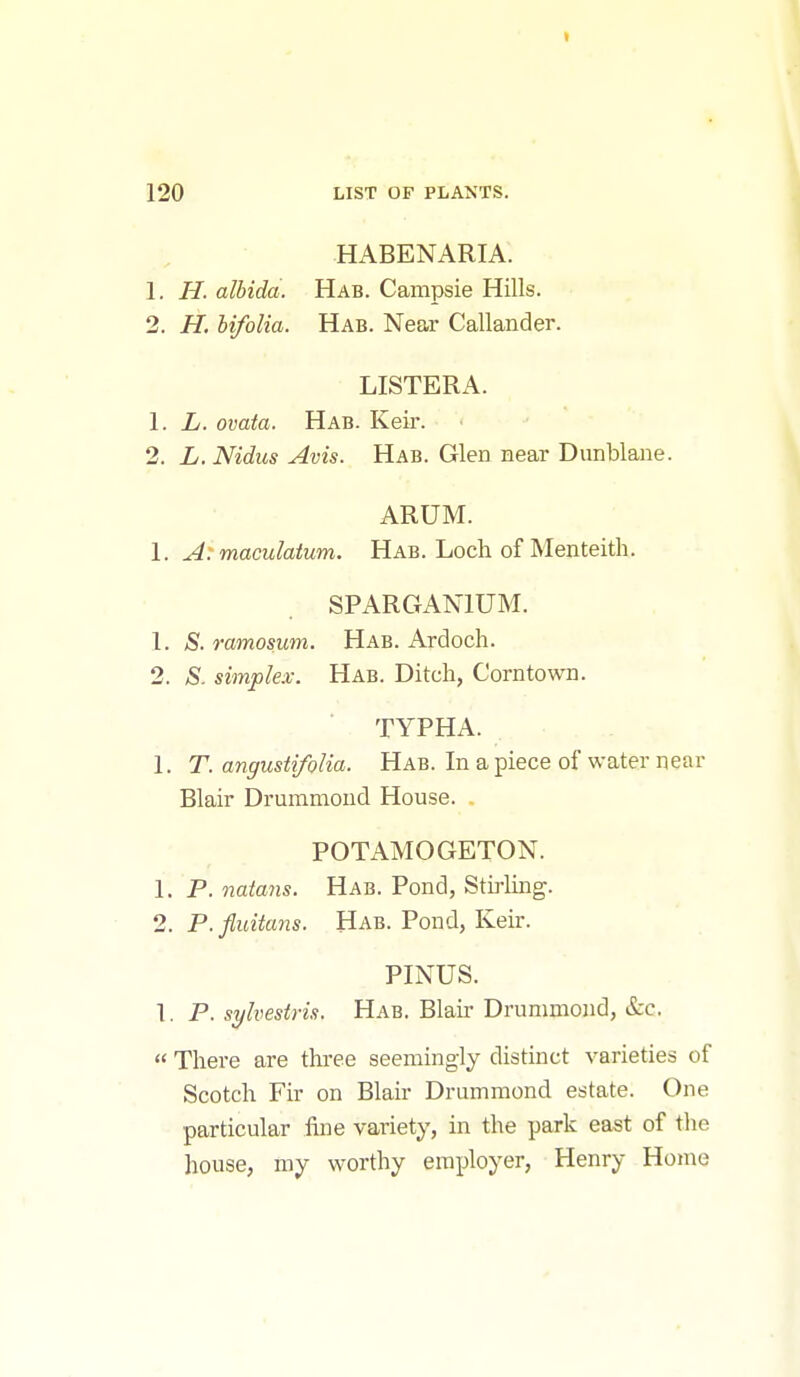 120 LIST OF PLANTS. HABENARIA. 1. H. albida. Hab. Campsie Hills. 2. H. bifolia. Hab. Near Callander. LISTERA. 1. L. ovata. Hab. Keir. 2. L. Nidics Avis. Hab. Glen near Dunblane. ARUM. 1. A: maculatum. Hab. Loch of Menteith. SPARGANIUM. 1. S. ramosum. Hab. Ardoch. 2. S. simplex. Hab. Ditch, Corntown. TYPHA. 1. T. angustifolia. Hab. In a piece of water near Blair Drummond House. . POTAMOGETON. 1. P. natans. Hab. Pond, Stiiiing. 2. P.fluitans. Hab. Pond, Keir. PINUS. 1. P. sylvestris. Hab. Blair Drummond, &c.  There are three seemingly distinct varieties of Scotch Fir on Blair Drummond estate. One particular fine variety, in the park east of the house, my worthy employer, Henry Home