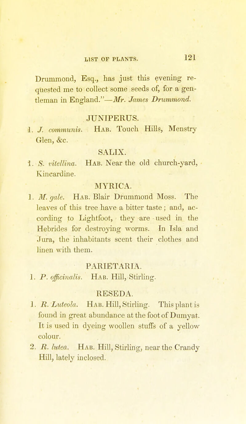 Drummond, Esq., has just tliis evening re- quested me to collect some seeds of, for a gen- tleman in England.—Mr. James Drummond. JUNIPERUS. I. J. communis. Hab. Touch Hills, Menstry Glen, &c. SALIX. 1. S. vitellina. Hab. Near the old church-yard, Kincardine. MYRICA. 1. M. gale. Hab. Blair Drummond Moss. The leaves of this tree have a bitter taste ; and, ac- cording to Lightfoot, they are used in the Hebrides for destroying worms. In Tsla and Jm-a, the inhabitants scent their clothes and linen with them. PARIETARIA. 1. P. officinalis. Hab. Hill, StirUng. RESEDA. 1. R. Luteola. Hab. Hill, Stirling. This plant is found in great abundance at the foot of Dumyat. It is used in dyeing woollen stuffs of a yellow colour. 2. R. luiea. Hab. Hill, Stirling, near the Crandy Hill, lately inclosed.