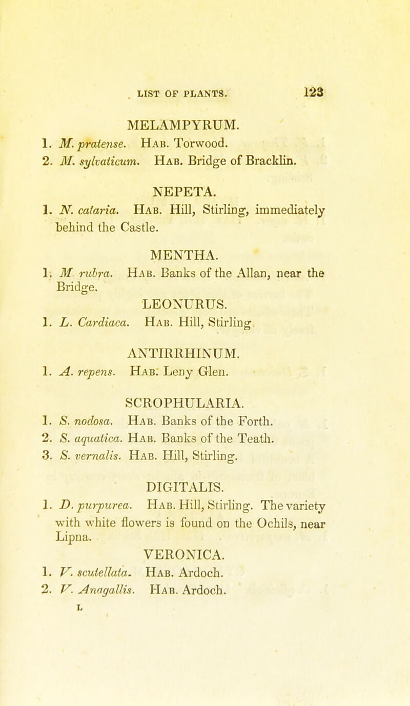 MELAMPYRUM. 1. M. pratense. Hab. Torwood. 2. M. sylvaiicum. Hab. Bridge of Bracklin, NEPETA. 1. N. caim-ia. Hab. Hill, Stirling, immediately behind the Castle. MENTHA. 1, M rubra. Hab. Banks of the AUan, near the Bridge. LEONURUS. 1. L. Cardiaca. Hab. Hill, Stirling, ANTIRRHINUM. 1. A. repens. Hab: Leny Glen. SCROPHULARIA. 1. S. nodosa. Hab. Banks of the Forth. 2. S. aquaiica. Hab. Banks of the Teatli. 3. S. vernalis. Hab. Hill, Stirling. DIGITALIS. 1. D. purpurea. Hab. Hill, Stirling. The variety with white flowers is found on the Ochils, near Lipna. VERONICA. 1. V. scuiellata. Hab. Ardoch. 2. V. Jinagallis. PIab. Ardoch. L