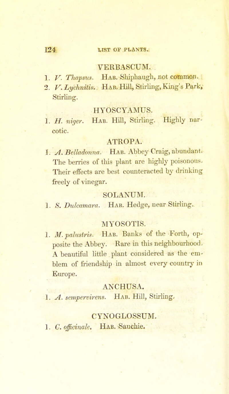 VERBASCUM. 1. V. Thapsus. Hab. Sliiphaugh, not cainmoji..; 2. V. Lychnitis. Hab. Hill, Stirling, King's Parky Stirling. HYOSCYAMUS. 1. H. niger. Hab. Hill, Stirling. Highly nar- cotic. ATROPA. I. A. Belladonna. Hab. Abbey Craig, abundant. The berries of tlais plant are higlily poisonous- Their effects are best counteracted by drinking freely of vinegar, SOLANUM. \. S. Dulcamara. Hab. Hedge, near Stirluig., MYOSOTIS. 1. M.palustris. Hab. Banks of the Forth, op- posite the Abbey. Rare in this neighbourhood. A beautiful little plant considered as the em- blem of friendship in almost every country in Eiu-ope. ANCHUSA. 1. A. sempervirens. Hab. Hill, Stii'lingv CYNOGLOSSUM. 1. C. officinale. Hab. -Sauchie.