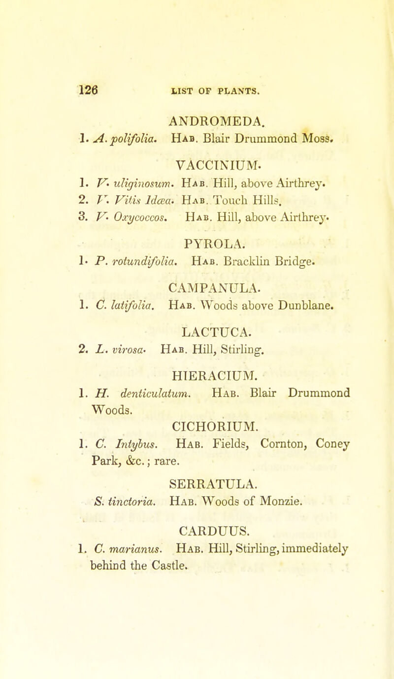 ANDROMEDA. 1. A. polifolia. Hab. Blair Drummond Moss. VACCINIUM. 1. V-uliginosum. Hab. Hill, above Airthrey. 2. V. Vitis Idcea. Hab. Touch Hills. 3. V- Oxycoccos. Hab. Hill, above Airthrey. PYROLA. !• P. rotundifoUa. Hab. Bracklin Bridge. CAMPANULA. 1. C. latifolia. Hab. Woods above Dunblane. LACTUCA. 2. L. virosa- Hab. Hill, Stii-ling. HIERACIUM. 1. H. denticulatum. Hab. Blair Drummond Woods. CICHORIUM. 1. C. hityhus. Hab. Fields, Cornton, Coney Park, &c.; rare. SERRATULA. >S. Undoria. Hab. Woods of Monzie. CARDUUS. 1. C. marianus. Hab. Hill, Stirling, immediately behind the Castle.
