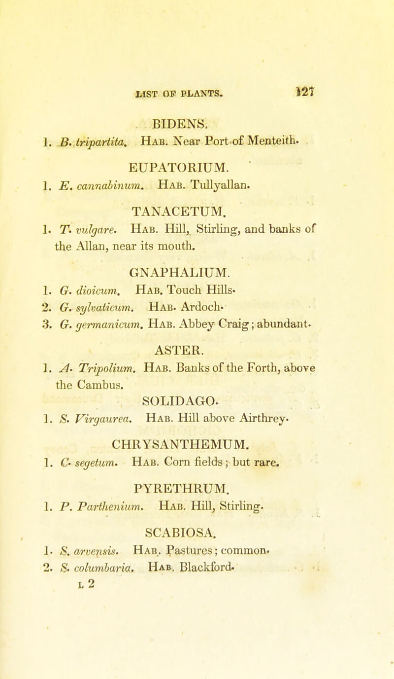 BIDENS. 1. B.. tripartita. Hab. Near Port-of Menteith. EUPATORIUM. 1. E. cannabinum. Hab. Tullyallan. TANACETUM. 1. T. vulgare. Hab. Hill, Stirling, and banks of the Allan, near its mouth. GNAPHALIUM. 1. G. dioicum. Hab. Touch HUls- 2. G. sylvaticum. Hab. Ardoch- 3. G. germanicum. Hab. Abbey Craig; abundant. ASTER. 1. Tripolium. Hab. Banks of the Forth, above the Cambus. SOLIDAGO. 1. 5'. Virgaurea. Hab. Hill above Airthrey. CHRYSANTHEMUM. 1. C' segeium. Hab. Com fields; but rare. PYRETHRUM. 1. P. Parthenium. Hab. Hill, Stirling. SCABIOSA. 1. S. arvensis. Hab. Pastures; common^ 2. S. columbaria. Hab, Blackford. l2