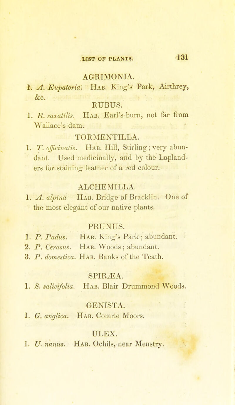 AGRIMONIA. 1. A. Eitpatoria. Hab. King's Park, Airthrey, &c. RUBUS. I. R. saxatiUs. Hab. Earl's-burn, not far from Wallace's dam. TORMENTILLA. 1. T. officinalis. Hab. Hill, Stirling; very abun- dant. Used medicinally, and by the Lapland- ers for staining leather of a red colour. ALCHEMILLA. 1. A. aJpina Hab. Bridge of Bracklin. One of the most elegant of our native plants. PRUNUS. 1. P. Fadus. Hab. King's Park; abundant. 2. P. Cerasus. Hab. Woods; abundant. 3. P. domestica. Hab. Banks of the Teath. SPIR^A. 1. >S'. salicifolia. Hab. Blair Drummond Woods. GENISTA. 1. G. anglica. Hab. Comrie Moors. ULEX. 1. U. nanus. Hab. Ochils, near Menstry.