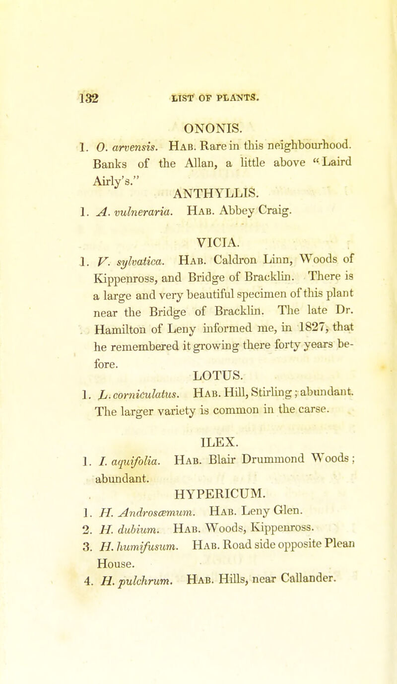 ONONIS. 1. 0. arvensis. Hab. Rare in this neighbourhood. Banks of the Allan, a little above Laird Airly's. ANTHYLLIS. 1. yl. vulneraria. Hab. Abbey Craig. VICIA. 1. F. syhatica. Hab. Cakh-on Linn, Woods of Kippenross, and Bridge of Bracklin. There is a large and veiy beautiful specimen of this plant near the Bridge of Bracklin. The late Dr. Hamilton of Leny informed me, in 1827, that he remembered it growing there forty years be- fore. LOTUS. 1, Jj. corniculatus. Hab. Hill, Stu-hng; abmulant. The larger variety is common in the carse. ILEX. I. I.aquifolia. Hab. Blah- Drummond Woods; abundant. HYPERICUM. 1. H. AndroscEmum. Hab. Leny Glen. 2. H. dubium. Hab. Woods, Kippenross. 3. H. humifusiim. Hab. Road side opposite Plean House. 4. H. pulchrum. Hab. Hills, near Callander.